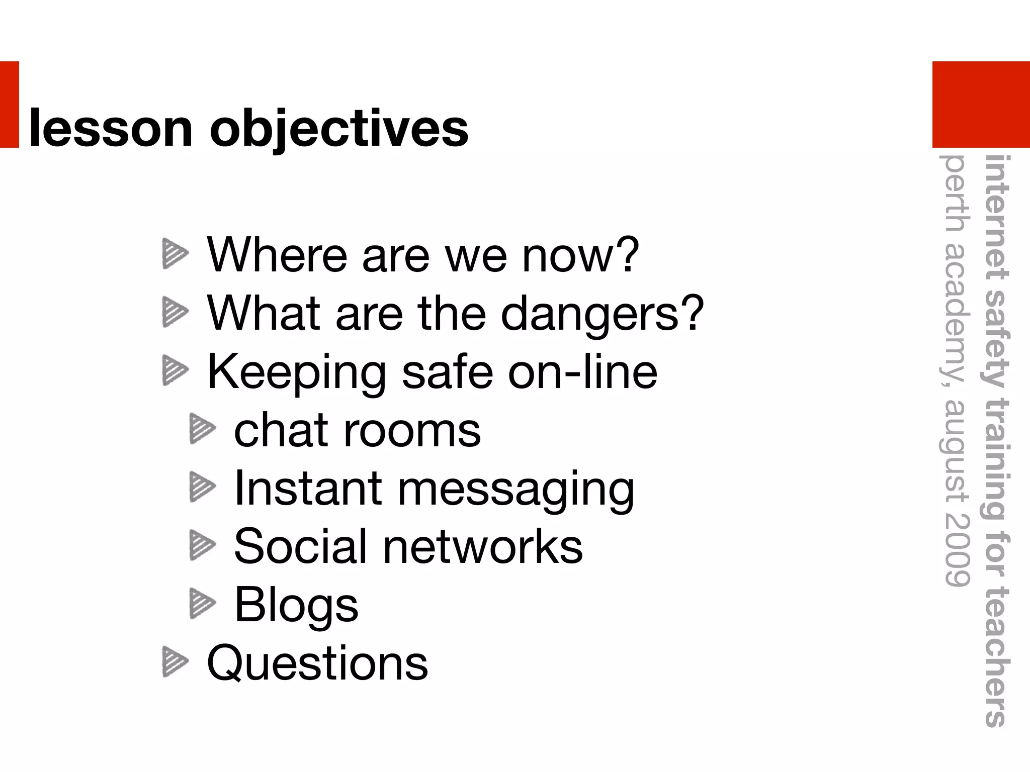 lesson objectives




                              perth academy, august 2009
                              internet safety training for teachers
      Where are we now?
      What are the dangers?
      Keeping safe on-line
       chat rooms
       Instant messaging
       Social networks
       Blogs
      Questions
 