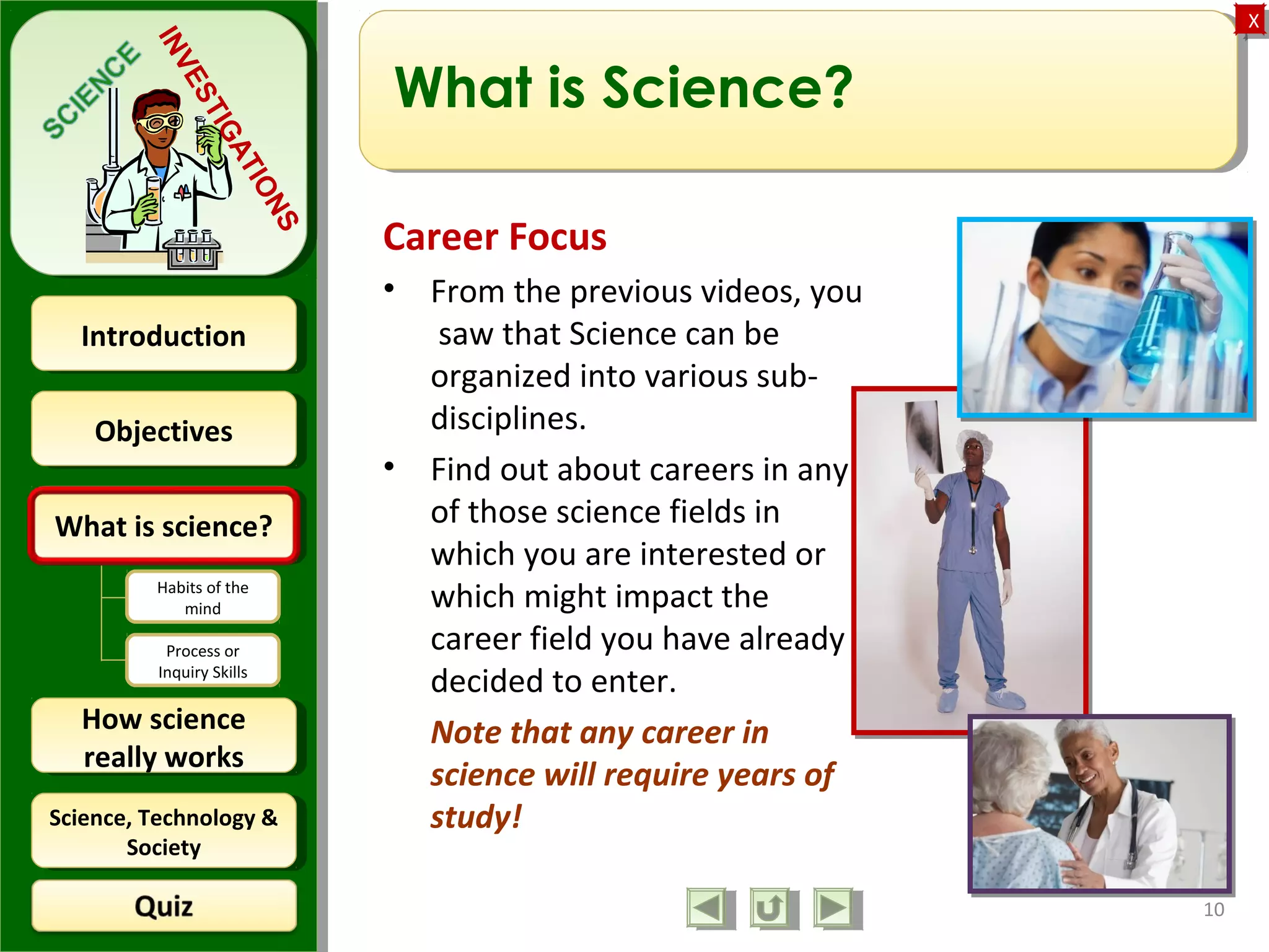 ObjectivesObjectives
What is science?What is science?
How science
really works
How science
really works
IntroductionIntroduction
Science, Technology &
Society
Science, Technology &
Society
XX
INVESTIGATIONS
Habits of the
mind
Process or
Inquiry Skills
10
What is Science?
Career Focus
• From the previous videos, you
saw that Science can be
organized into various sub-
disciplines.
• Find out about careers in any
of those science fields in
which you are interested or
which might impact the
career field you have already
decided to enter.
Note that any career in
science will require years of
study!
 