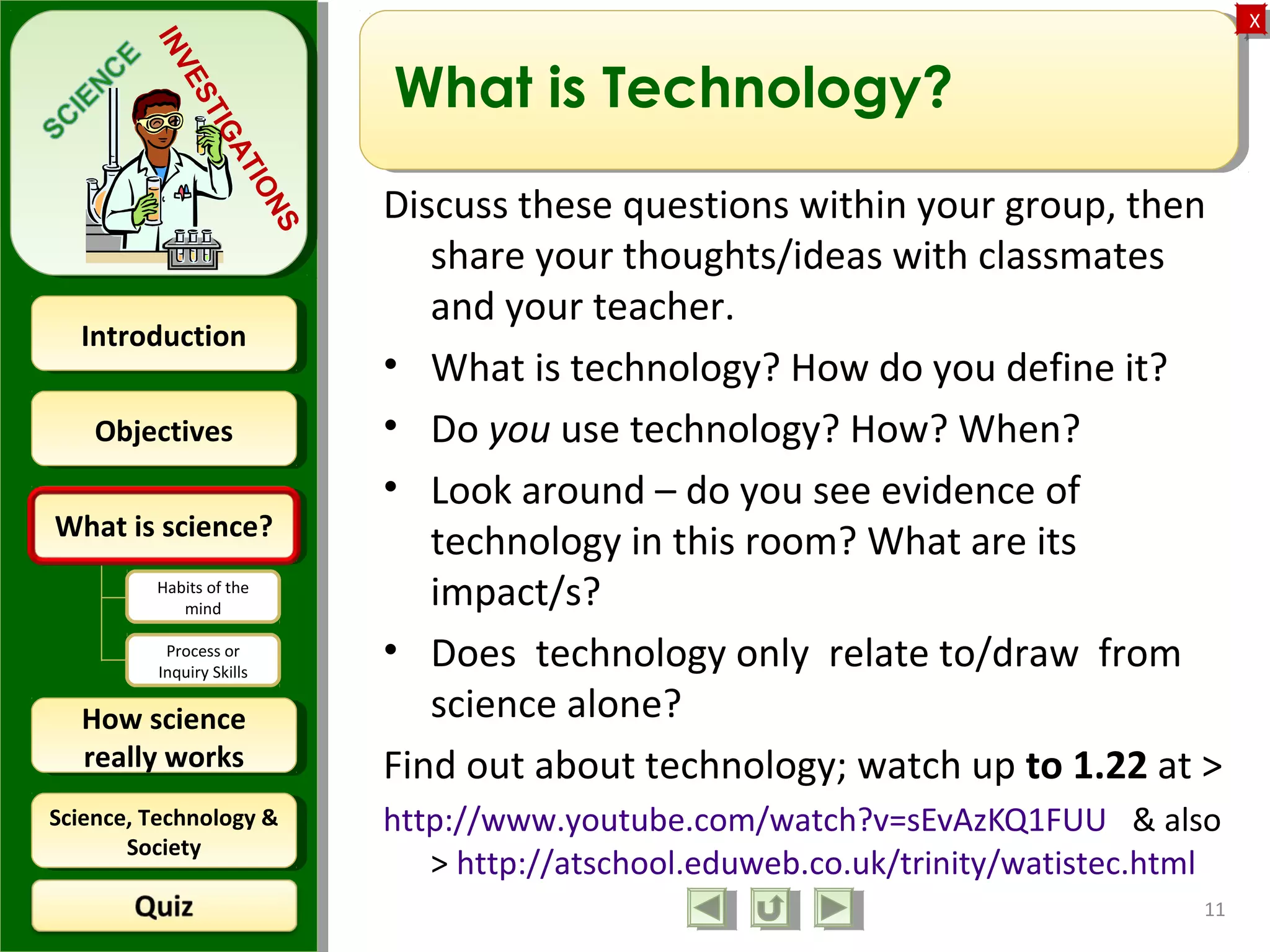 ObjectivesObjectives
What is science?What is science?
How science
really works
How science
really works
IntroductionIntroduction
Science, Technology &
Society
Science, Technology &
Society
XX
INVESTIGATIONS
Habits of the
mind
Process or
Inquiry Skills
What is Technology?
Discuss these questions within your group, then
share your thoughts/ideas with classmates
and your teacher.
• What is technology? How do you define it?
• Do you use technology? How? When?
• Look around – do you see evidence of
technology in this room? What are its
impact/s?
• Does technology only relate to/draw from
science alone?
Find out about technology; watch up to 1.22 at >
http://www.youtube.com/watch?v=sEvAzKQ1FUU & also
> http://atschool.eduweb.co.uk/trinity/watistec.html
11
 