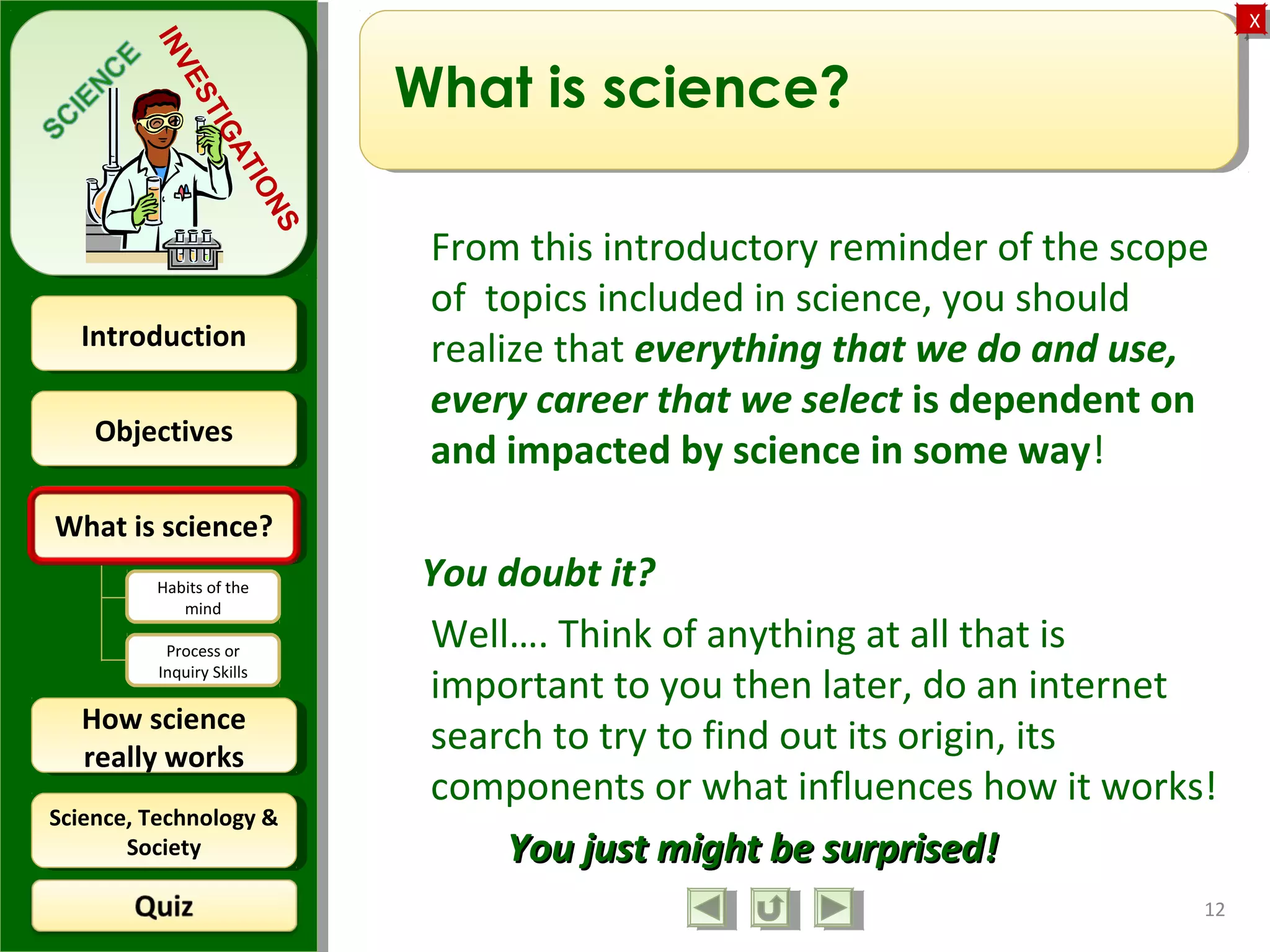 ObjectivesObjectives
What is science?What is science?
How science
really works
How science
really works
IntroductionIntroduction
Science, Technology &
Society
Science, Technology &
Society
XX
INVESTIGATIONS
Habits of the
mind
Process or
Inquiry Skills
What is science?
From this introductory reminder of the scope
of topics included in science, you should
realize that everything that we do and use,
every career that we select is dependent on
and impacted by science in some way!
You doubt it?
Well…. Think of anything at all that is
important to you then later, do an internet
search to try to find out its origin, its
components or what influences how it works!
You just might be surprised!You just might be surprised!
12
 