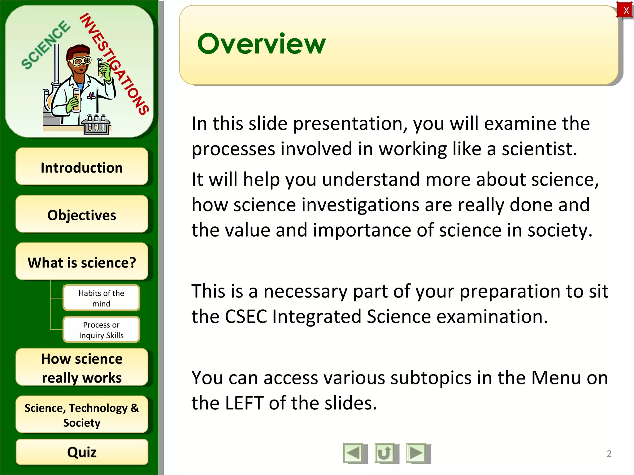 ObjectivesObjectives
What is science?What is science?
How science
really works
How science
really works
IntroductionIntroduction
Science, Technology &
Society
Science, Technology &
Society
XX
INVESTIGATIONS
Habits of the
mind
Process or
Inquiry Skills
Overview
In this slide presentation, you will examine the
processes involved in working like a scientist.
It will help you understand more about science,
how science investigations are really done and
the value and importance of science in society.
This is a necessary part of your preparation to sit
the CSEC Integrated Science examination.
You can access various subtopics in the Menu on
the LEFT of the slides.
2
 