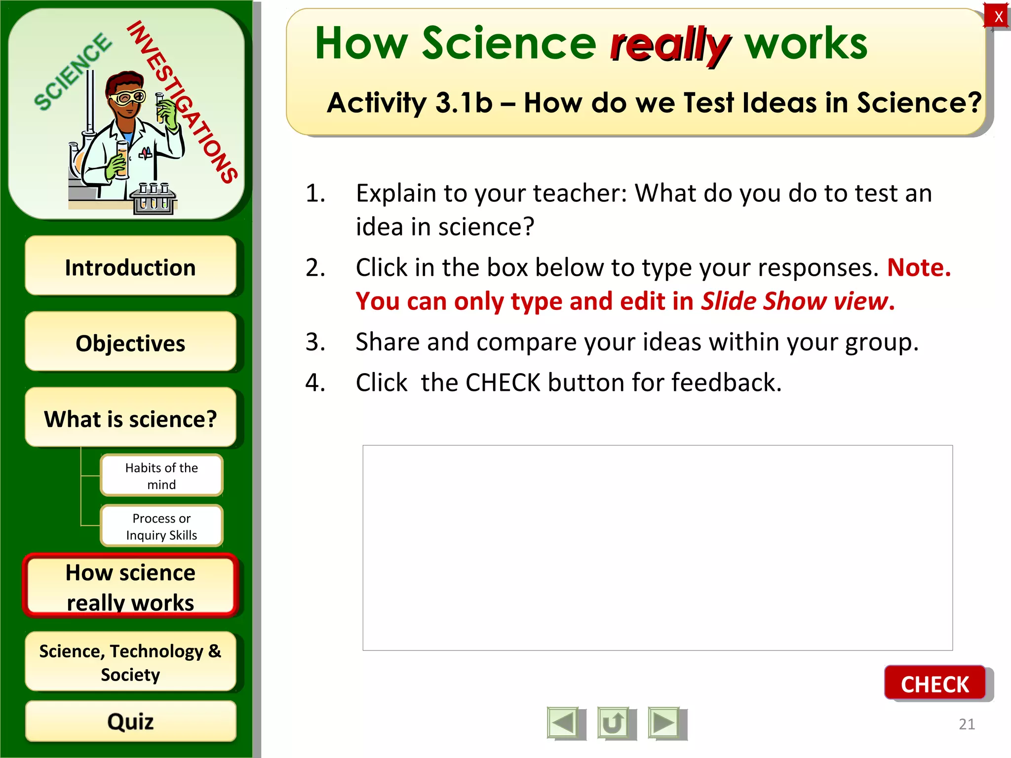 ObjectivesObjectives
What is science?What is science?
How science
really works
How science
really works
IntroductionIntroduction
Science, Technology &
Society
Science, Technology &
Society
XX
INVESTIGATIONS
Habits of the
mind
Process or
Inquiry Skills
How Science reallyreally works
Activity 3.1b – How do we Test Ideas in Science?
1. Explain to your teacher: What do you do to test an
idea in science?
2. Click in the box below to type your responses. Note.
You can only type and edit in Slide Show view.
3. Share and compare your ideas within your group.
4. Click the CHECK button for feedback.
21
CHECKCHECK
 