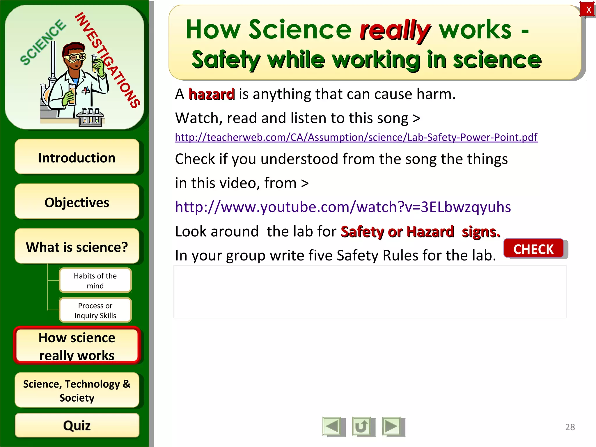 ObjectivesObjectives
What is science?What is science?
How science
really works
How science
really works
IntroductionIntroduction
Science, Technology &
Society
Science, Technology &
Society
XX
INVESTIGATIONS
Habits of the
mind
Process or
Inquiry Skills
How Science reallyreally works -
Safety while working in scienceSafety while working in science
A hazardhazard is anything that can cause harm.
Watch, read and listen to this song >
http://teacherweb.com/CA/Assumption/science/Lab-Safety-Power-Point.pdf
Check if you understood from the song the things
in this video, from >
http://www.youtube.com/watch?v=3ELbwzqyuhs
Look around the lab for Safety or Hazard signsSafety or Hazard signs..
In your group write five Safety Rules for the lab.
28
Feedback: Check them with these guidelines.
http://web.archive.org/web/20071011004030/http://
sps.k12.ar.us/massengale/safety_guidelines.htm
CHECKCHECK
 