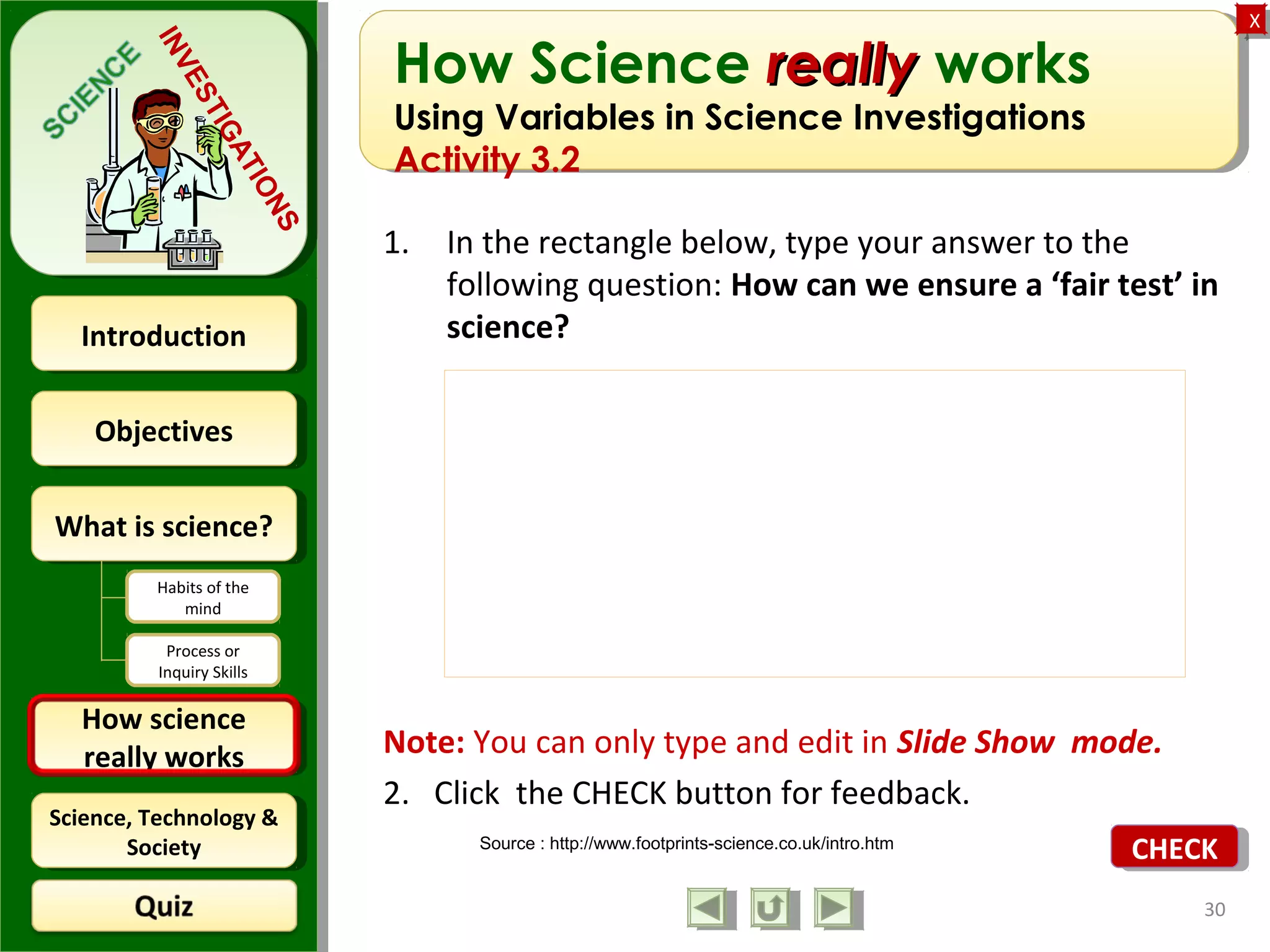 ObjectivesObjectives
What is science?What is science?
How science
really works
How science
really works
IntroductionIntroduction
Science, Technology &
Society
Science, Technology &
Society
XX
INVESTIGATIONS
Habits of the
mind
Process or
Inquiry Skills
How Science reallyreally works
Using Variables in Science Investigations
Activity 3.2
1. In the rectangle below, type your answer to the
following question: How can we ensure a ‘fair test’ in
science?
Note: You can only type and edit in Slide Show mode.
2. Click the CHECK button for feedback.
30
Source : http://www.footprints-science.co.uk/intro.htm
CHECKCHECK
 