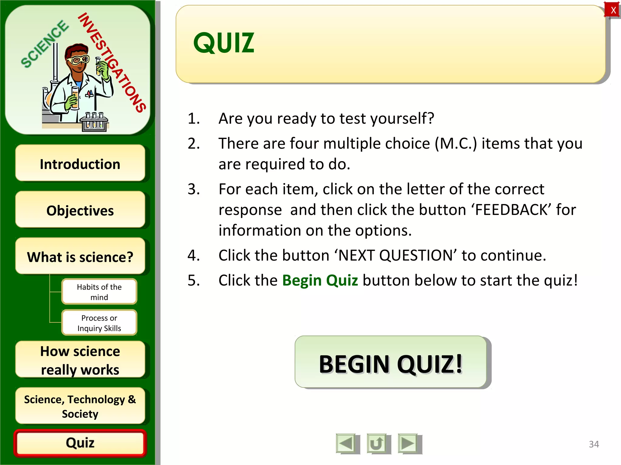 ObjectivesObjectives
What is science?What is science?
How science
really works
How science
really works
IntroductionIntroduction
Science, Technology &
Society
Science, Technology &
Society
XX
INVESTIGATIONS
Habits of the
mind
Process or
Inquiry Skills
QUIZ
1. Are you ready to test yourself?
2. There are four multiple choice (M.C.) items that you
are required to do.
3. For each item, click on the letter of the correct
response and then click the button ‘FEEDBACK’ for
information on the options.
4. Click the button ‘NEXT QUESTION’ to continue.
5. Click the Begin Quiz button below to start the quiz!
34
BEGIN QUIZ!BEGIN QUIZ!BEGIN QUIZ!BEGIN QUIZ!
 