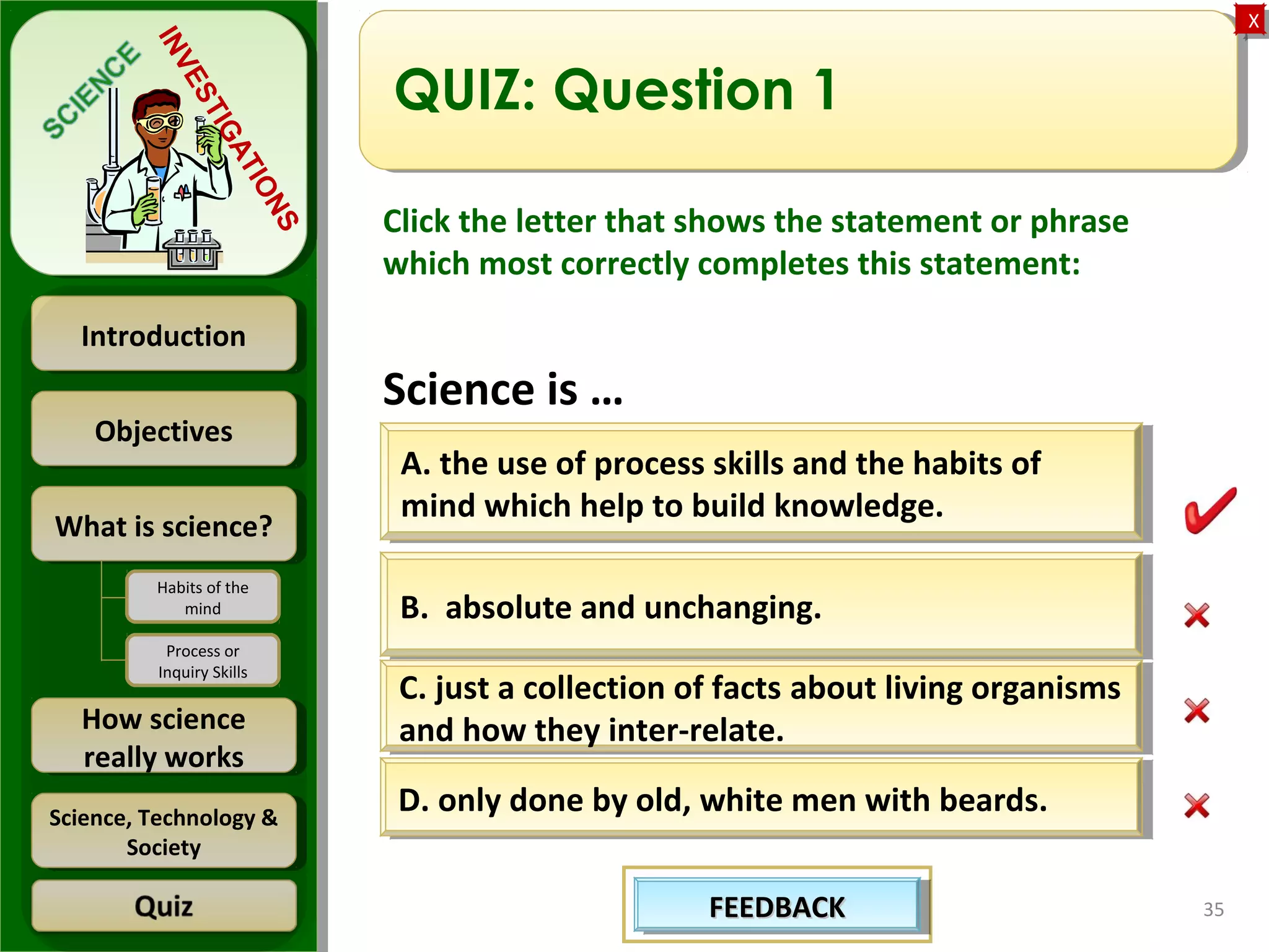 ObjectivesObjectives
What is science?What is science?
How science
really works
How science
really works
IntroductionIntroduction
Science, Technology &
Society
Science, Technology &
Society
XX
INVESTIGATIONS
Habits of the
mind
Process or
Inquiry Skills
35
QUIZ: Question 1
Click the letter that shows the statement or phrase
which most correctly completes this statement:
Science is …
B. absolute and unchanging.B. absolute and unchanging.
D. only done by old, white men with beards.D. only done by old, white men with beards.
C. just a collection of facts about living organisms
and how they inter-relate.
C. just a collection of facts about living organisms
and how they inter-relate.
A. the use of process skills and the habits of
mind which help to build knowledge.
A. the use of process skills and the habits of
mind which help to build knowledge.
FEEDBACKFEEDBACKFEEDBACKFEEDBACK
 