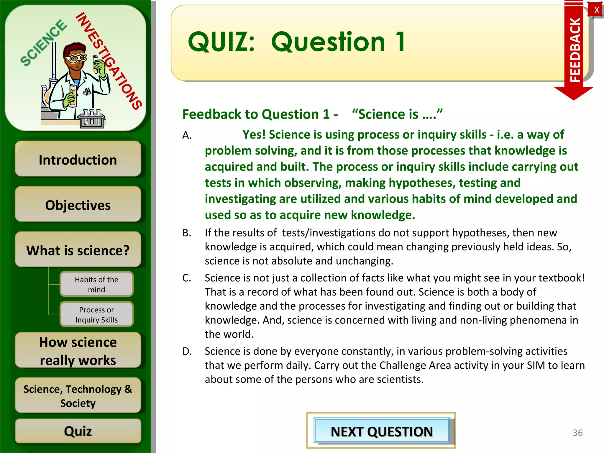 ObjectivesObjectives
What is science?What is science?
How science
really works
How science
really works
IntroductionIntroduction
Science, Technology &
Society
Science, Technology &
Society
XX
INVESTIGATIONS
Habits of the
mind
Process or
Inquiry Skills
QUIZ: Question 1
Feedback to Question 1 - “Science is ….”
A. Yes! Science is using process or inquiry skills - i.e. a way of
problem solving, and it is from those processes that knowledge is
acquired and built. The process or inquiry skills include carrying out
tests in which observing, making hypotheses, testing and
investigating are utilized and various habits of mind developed and
used so as to acquire new knowledge.
B. If the results of tests/investigations do not support hypotheses, then new
knowledge is acquired, which could mean changing previously held ideas. So,
science is not absolute and unchanging.
C. Science is not just a collection of facts like what you might see in your textbook!
That is a record of what has been found out. Science is both a body of
knowledge and the processes for investigating and finding out or building that
knowledge. And, science is concerned with living and non-living phenomena in
the world.
D. Science is done by everyone constantly, in various problem-solving activities
that we perform daily. Carry out the Challenge Area activity in your SIM to learn
about some of the persons who are scientists.
36
FEEDBACK
NEXT QUESTIONNEXT QUESTIONNEXT QUESTIONNEXT QUESTION
 