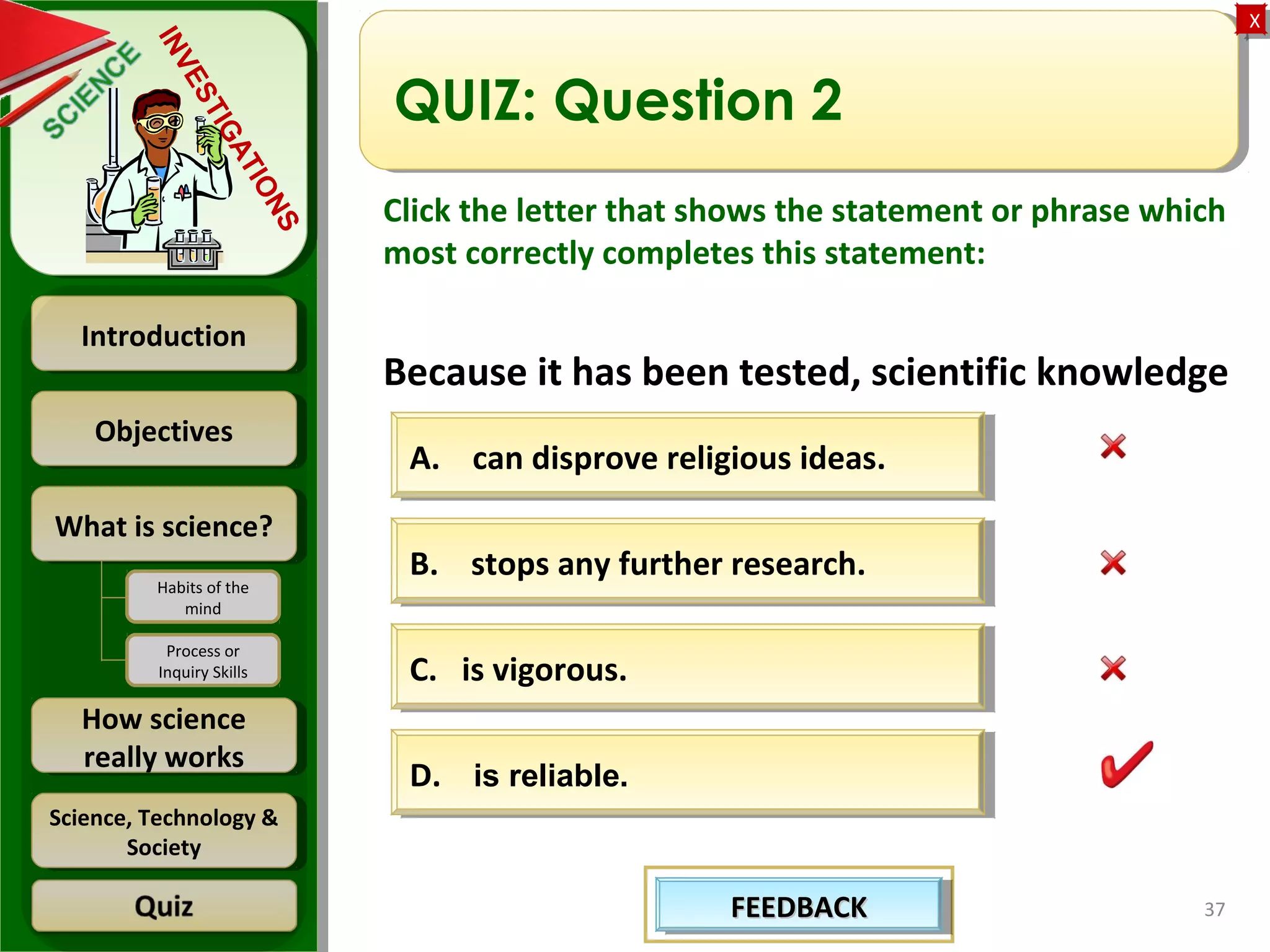 ObjectivesObjectives
What is science?What is science?
How science
really works
How science
really works
IntroductionIntroduction
Science, Technology &
Society
Science, Technology &
Society
XX
INVESTIGATIONS
Habits of the
mind
Process or
Inquiry Skills
37
QUIZ: Question 2
Click the letter that shows the statement or phrase which
most correctly completes this statement:
Because it has been tested, scientific knowledge
A. can disprove religious ideas.A. can disprove religious ideas.
B. stops any further research.B. stops any further research.
C. is vigorous.C. is vigorous.
D. is reliable.D. is reliable.
FEEDBACKFEEDBACKFEEDBACKFEEDBACK
 