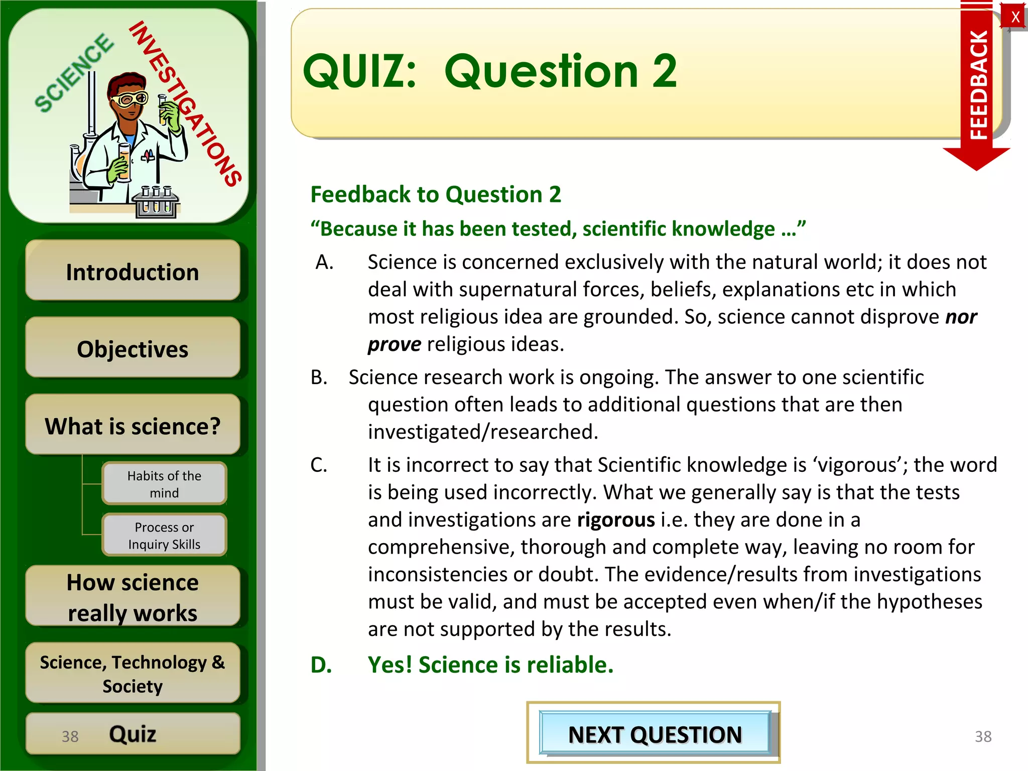 ObjectivesObjectives
What is science?What is science?
How science
really works
How science
really works
IntroductionIntroduction
Science, Technology &
Society
Science, Technology &
Society
XX
INVESTIGATIONS
Habits of the
mind
Process or
Inquiry Skills
QUIZ: Question 2
Feedback to Question 2
“Because it has been tested, scientific knowledge …”
A. Science is concerned exclusively with the natural world; it does not
deal with supernatural forces, beliefs, explanations etc in which
most religious idea are grounded. So, science cannot disprove nor
prove religious ideas.
B. Science research work is ongoing. The answer to one scientific
question often leads to additional questions that are then
investigated/researched.
C. It is incorrect to say that Scientific knowledge is ‘vigorous’; the word
is being used incorrectly. What we generally say is that the tests
and investigations are rigorous i.e. they are done in a
comprehensive, thorough and complete way, leaving no room for
inconsistencies or doubt. The evidence/results from investigations
must be valid, and must be accepted even when/if the hypotheses
are not supported by the results.
D. Yes! Science is reliable.
3838
FEEDBACK
NEXT QUESTIONNEXT QUESTIONNEXT QUESTIONNEXT QUESTION
 