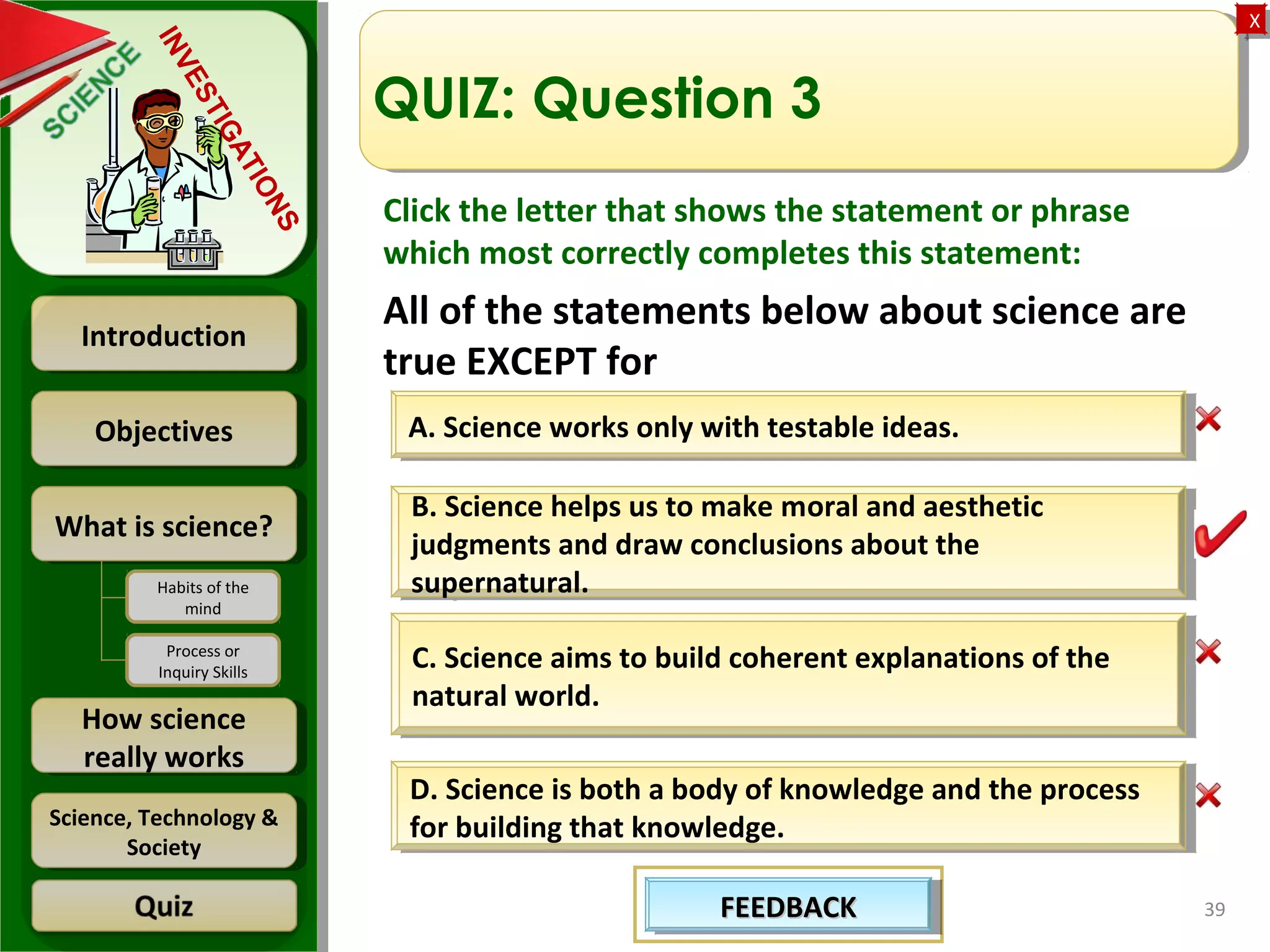 ObjectivesObjectives
What is science?What is science?
How science
really works
How science
really works
IntroductionIntroduction
Science, Technology &
Society
Science, Technology &
Society
XX
INVESTIGATIONS
Habits of the
mind
Process or
Inquiry Skills
39
QUIZ: Question 3
A. Science works only with testable ideas.A. Science works only with testable ideas.
D. Science is both a body of knowledge and the process
for building that knowledge.
D. Science is both a body of knowledge and the process
for building that knowledge.
C. Science aims to build coherent explanations of the
natural world.
C. Science aims to build coherent explanations of the
natural world.
B. Science helps us to make moral and aesthetic
judgments and draw conclusions about the
supernatural.
B. Science helps us to make moral and aesthetic
judgments and draw conclusions about the
supernatural.
FEEDBACKFEEDBACKFEEDBACKFEEDBACK
Click the letter that shows the statement or phrase
which most correctly completes this statement:
All of the statements below about science are
true EXCEPT for
 