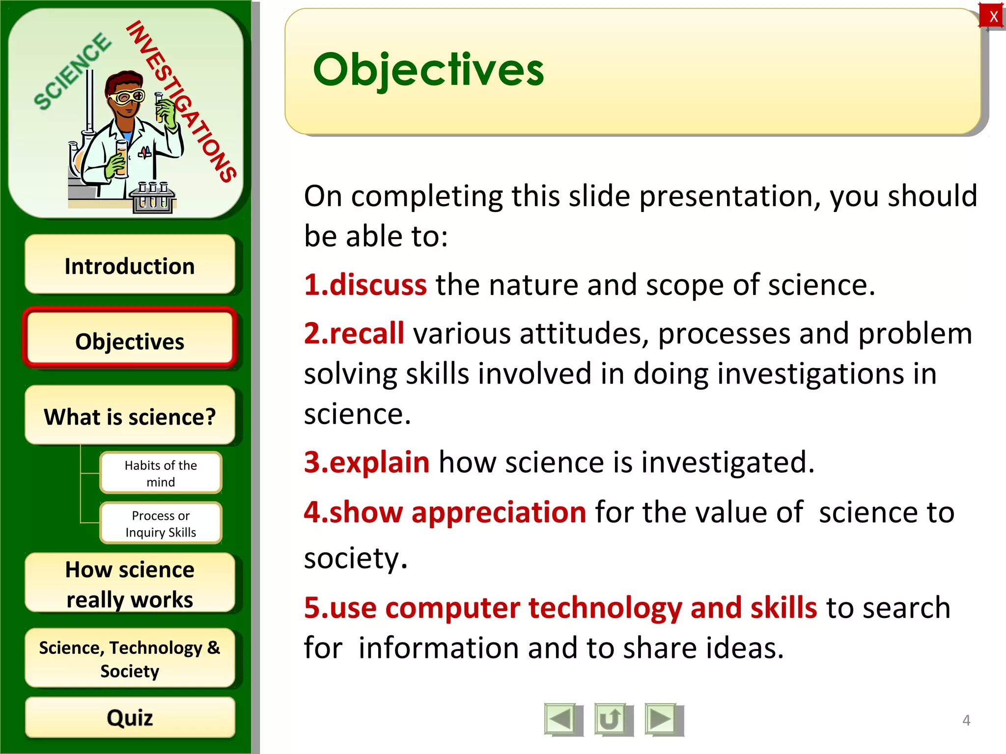 ObjectivesObjectives
What is science?What is science?
How science
really works
How science
really works
IntroductionIntroduction
Science, Technology &
Society
Science, Technology &
Society
XX
INVESTIGATIONS
Habits of the
mind
Process or
Inquiry Skills
Objectives
On completing this slide presentation, you should
be able to:
1.discuss the nature and scope of science.
2.recall various attitudes, processes and problem
solving skills involved in doing investigations in
science.
3.explain how science is investigated.
4.show appreciation for the value of science to
society.
5.use computer technology and skills to search
for information and to share ideas.
4
 