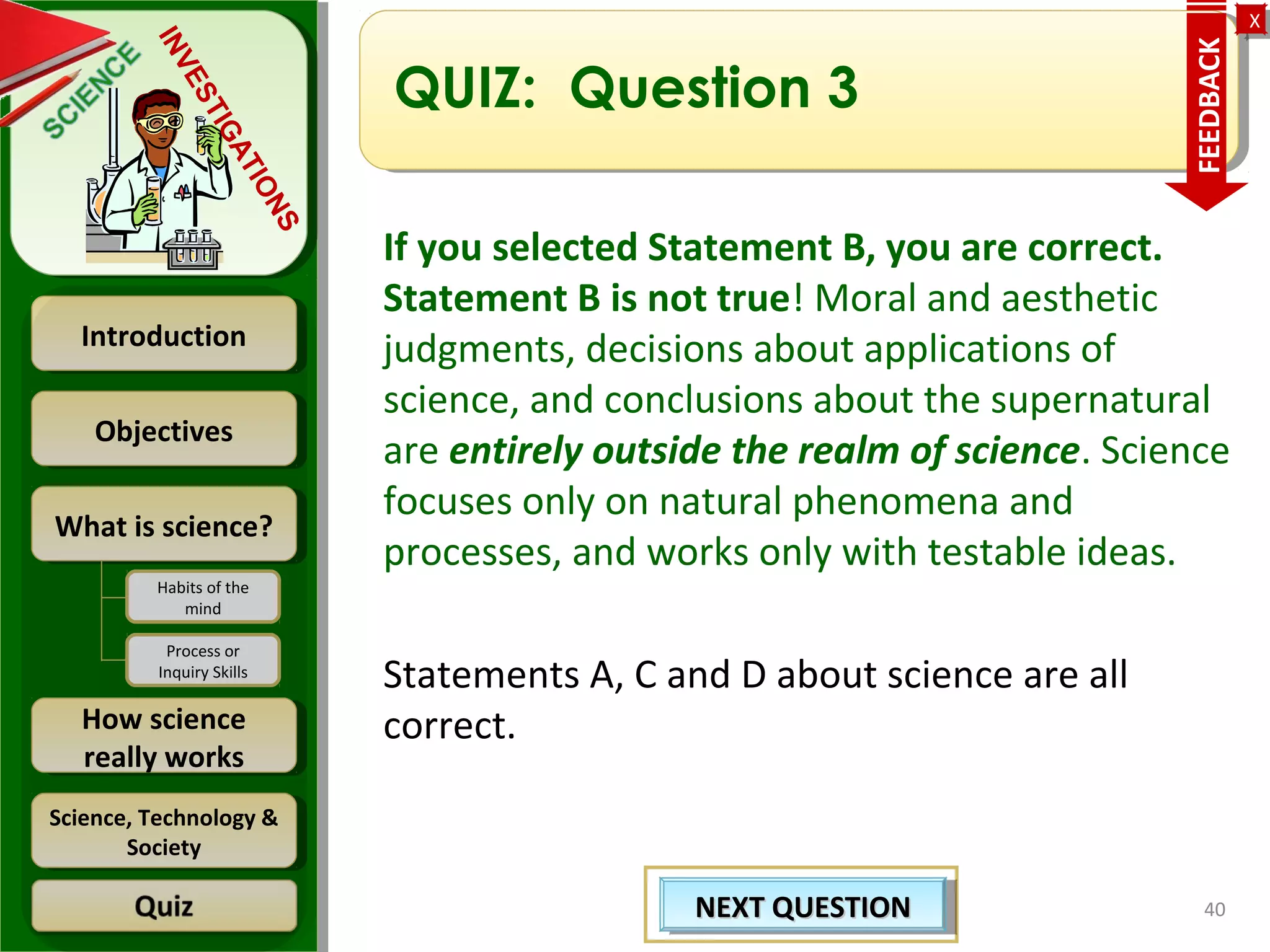 ObjectivesObjectives
What is science?What is science?
How science
really works
How science
really works
IntroductionIntroduction
Science, Technology &
Society
Science, Technology &
Society
XX
INVESTIGATIONS
Habits of the
mind
Process or
Inquiry Skills
QUIZ: Question 3
If you selected Statement B, you are correct.
Statement B is not true! Moral and aesthetic
judgments, decisions about applications of
science, and conclusions about the supernatural
are entirely outside the realm of science. Science
focuses only on natural phenomena and
processes, and works only with testable ideas.
Statements A, C and D about science are all
correct.
40
FEEDBACK
NEXT QUESTIONNEXT QUESTIONNEXT QUESTIONNEXT QUESTION
 