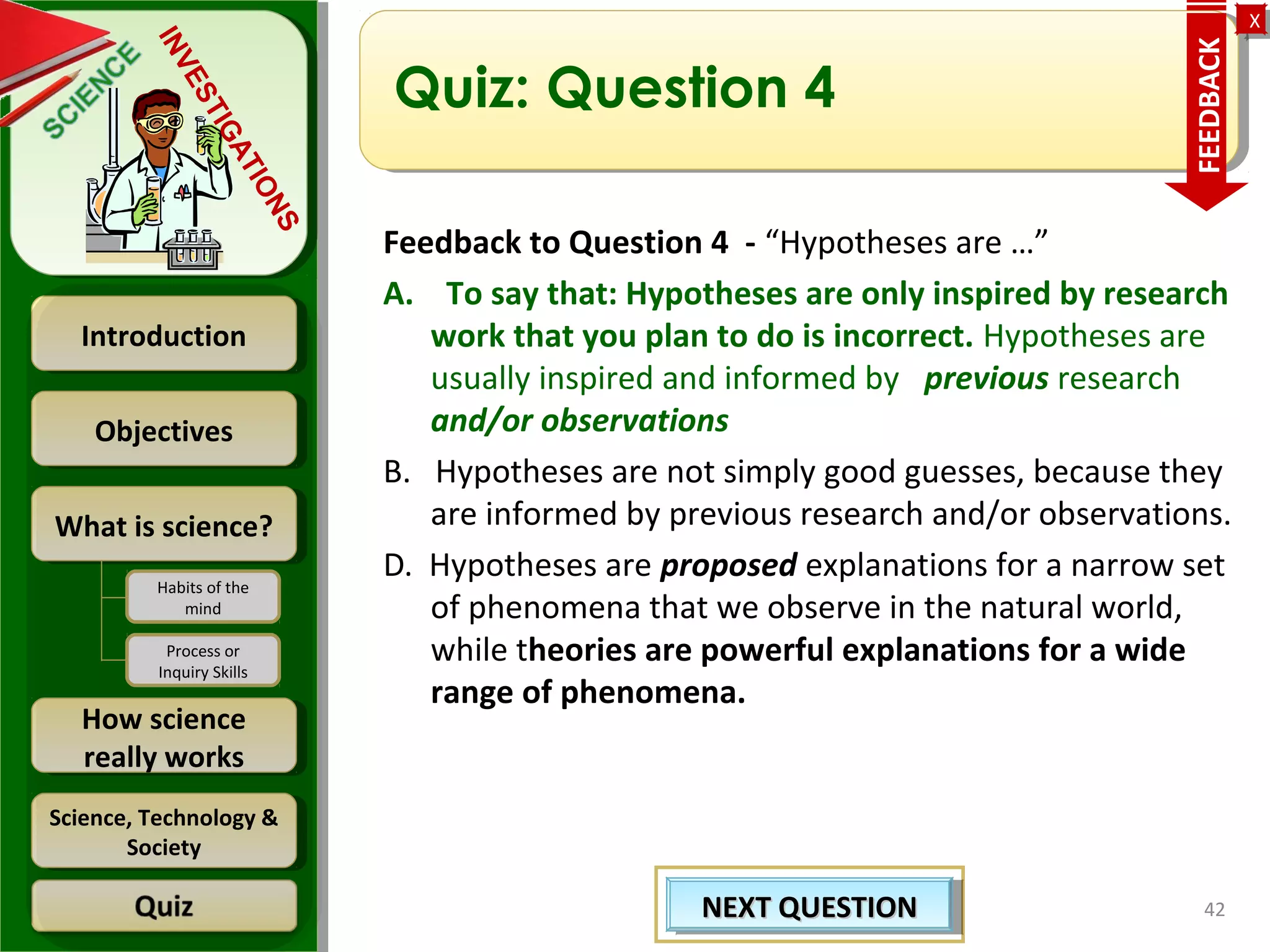 ObjectivesObjectives
What is science?What is science?
How science
really works
How science
really works
IntroductionIntroduction
Science, Technology &
Society
Science, Technology &
Society
XX
INVESTIGATIONS
Habits of the
mind
Process or
Inquiry Skills
Quiz: Question 4
Feedback to Question 4 - “Hypotheses are …”
A. To say that: Hypotheses are only inspired by research
work that you plan to do is incorrect. Hypotheses are
usually inspired and informed by previous research
and/or observations
B. Hypotheses are not simply good guesses, because they
are informed by previous research and/or observations.
D. Hypotheses are proposed explanations for a narrow set
of phenomena that we observe in the natural world,
while theories are powerful explanations for a wide
range of phenomena.
42NEXT QUESTIONNEXT QUESTIONNEXT QUESTIONNEXT QUESTION
FEEDBACK
 