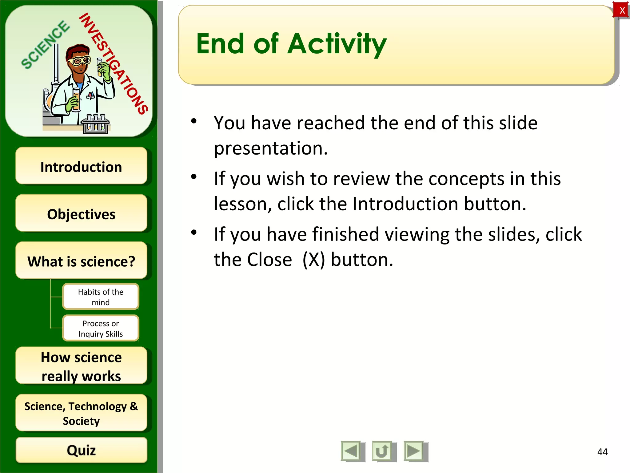 ObjectivesObjectives
What is science?What is science?
How science
really works
How science
really works
IntroductionIntroduction
Science, Technology &
Society
Science, Technology &
Society
XX
INVESTIGATIONS
Habits of the
mind
Process or
Inquiry Skills
End of Activity
• You have reached the end of this slide
presentation.
• If you wish to review the concepts in this
lesson, click the Introduction button.
• If you have finished viewing the slides, click
the Close (X) button.
44
 