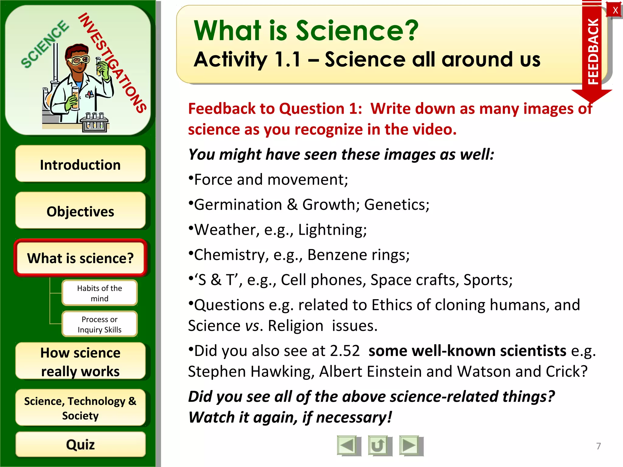 ObjectivesObjectives
What is science?What is science?
How science
really works
How science
really works
IntroductionIntroduction
Science, Technology &
Society
Science, Technology &
Society
XX
INVESTIGATIONS
Habits of the
mind
Process or
Inquiry Skills
What is Science?
Activity 1.1 – Science all around us
Feedback to Question 1: Write down as many images of
science as you recognize in the video.
You might have seen these images as well:
•Force and movement;
•Germination & Growth; Genetics;
•Weather, e.g., Lightning;
•Chemistry, e.g., Benzene rings;
•‘S & T’, e.g., Cell phones, Space crafts, Sports;
•Questions e.g. related to Ethics of cloning humans, and
Science vs. Religion issues.
•Did you also see at 2.52 some well-known scientists e.g.
Stephen Hawking, Albert Einstein and Watson and Crick?
Did you see all of the above science-related things?
Watch it again, if necessary!
7
FEEDBACK
 