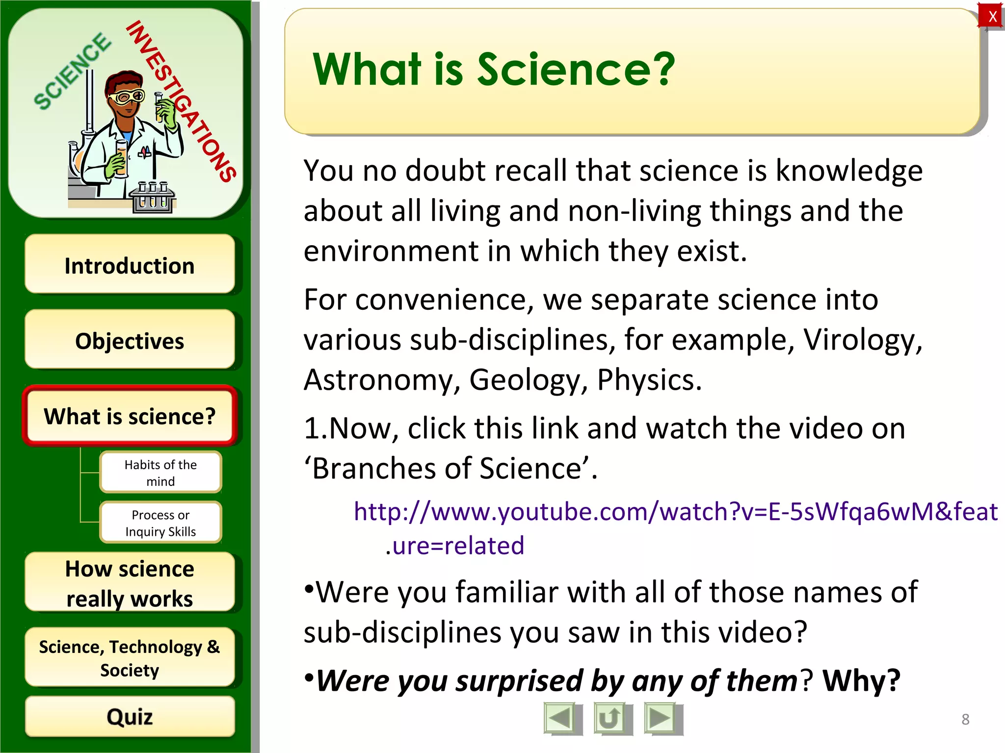 ObjectivesObjectives
What is science?What is science?
How science
really works
How science
really works
IntroductionIntroduction
Science, Technology &
Society
Science, Technology &
Society
XX
INVESTIGATIONS
Habits of the
mind
Process or
Inquiry Skills
What is Science?
You no doubt recall that science is knowledge
about all living and non-living things and the
environment in which they exist.
For convenience, we separate science into
various sub-disciplines, for example, Virology,
Astronomy, Geology, Physics.
1.Now, click this link and watch the video on
‘Branches of Science’.
http://www.youtube.com/watch?v=E-5sWfqa6wM&feat
.ure=related
•Were you familiar with all of those names of
sub-disciplines you saw in this video?
•Were you surprised by any of them? Why?
8
 
