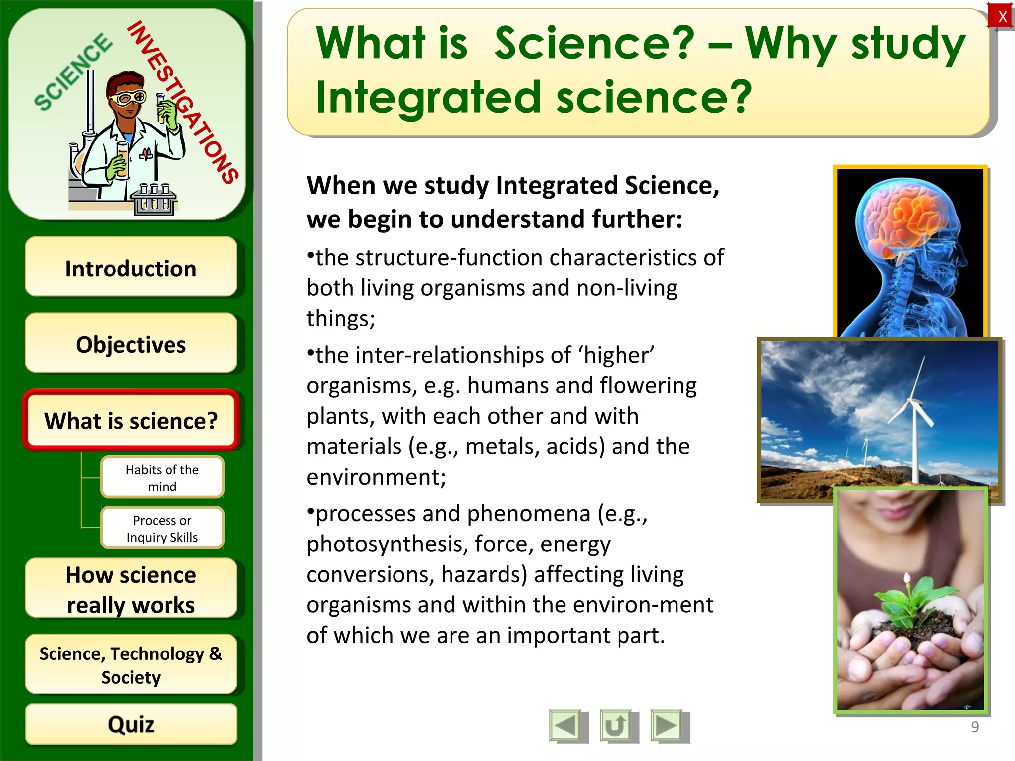 ObjectivesObjectives
What is science?What is science?
How science
really works
How science
really works
IntroductionIntroduction
Science, Technology &
Society
Science, Technology &
Society
XX
INVESTIGATIONS
Habits of the
mind
Process or
Inquiry Skills
What is Science? – Why study
Integrated science?
When we study Integrated Science,
we begin to understand further:
•the structure-function characteristics of
both living organisms and non-living
things;
•the inter-relationships of ‘higher’
organisms, e.g. humans and flowering
plants, with each other and with
materials (e.g., metals, acids) and the
environment;
•processes and phenomena (e.g.,
photosynthesis, force, energy
conversions, hazards) affecting living
organisms and within the environ-ment
of which we are an important part.
9
 