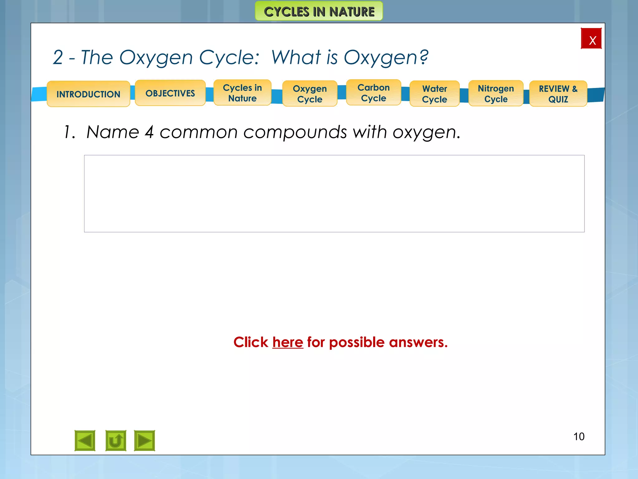 OBJECTIVES
Oxygen
Cycle
Carbon
Cycle
Water
Cycle
Nitrogen
Cycle
REVIEW &
QUIZ
INTRODUCTION
x
CYCLES IN NATURECYCLES IN NATURE
Cycles in
Nature
2 - The Oxygen Cycle: What is Oxygen?
1. Name 4 common compounds with oxygen.
10
Feedback: Example – apart from atmospheric oxygen = O2,
we find oxygen as O3 = ozone; in CO2 = carbon dioxide, in
H2O= water and in sugars = C6H12O6.
During respiration plants and animals use O2. It is returned to
the air and water as carbon dioxide(CO2).
Through photosynthesis, plants convert CO2 and H2O into
carbohydrates, and oxygen is released.
Click here for possible answers.
 