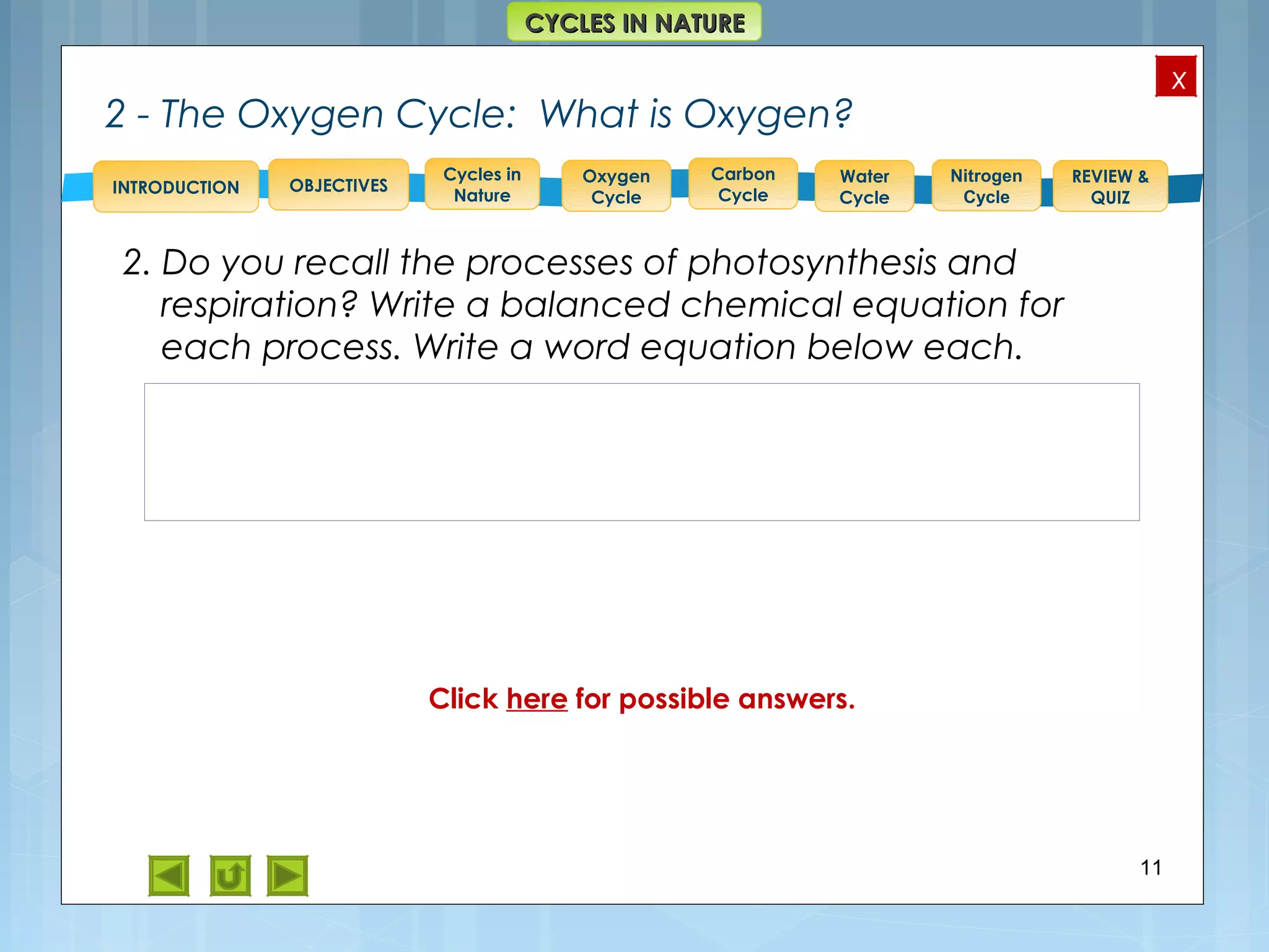 OBJECTIVES
Oxygen
Cycle
Carbon
Cycle
Water
Cycle
Nitrogen
Cycle
REVIEW &
QUIZ
INTRODUCTION
x
CYCLES IN NATURECYCLES IN NATURE
Cycles in
Nature
2 - The Oxygen Cycle: What is Oxygen?
2. Do you recall the processes of photosynthesis and
respiration? Write a balanced chemical equation for
each process. Write a word equation below each.
11
Click here for possible answers.
 