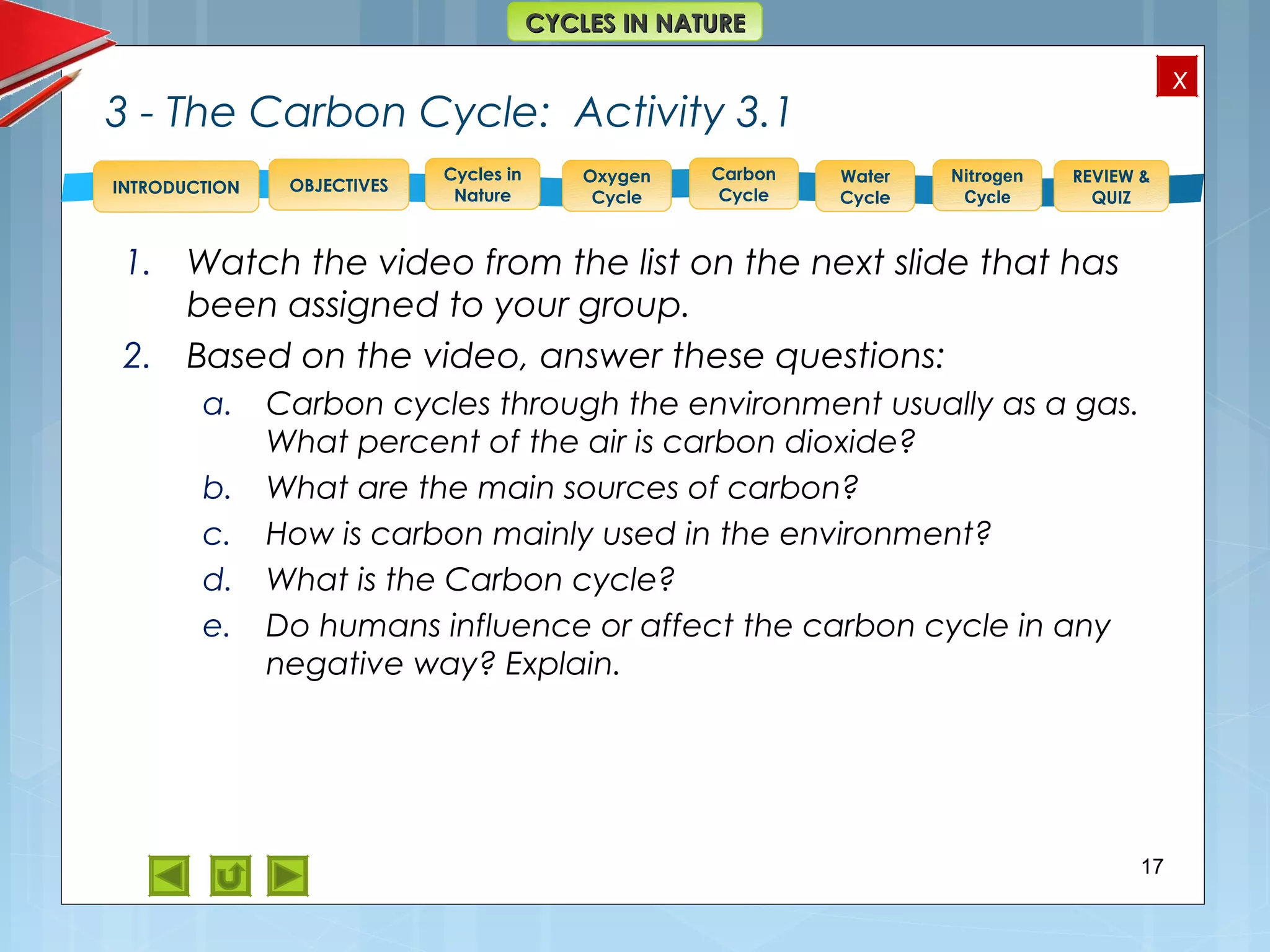OBJECTIVES
Oxygen
Cycle
Carbon
Cycle
Water
Cycle
Nitrogen
Cycle
REVIEW &
QUIZ
INTRODUCTION
x
CYCLES IN NATURECYCLES IN NATURE
Cycles in
Nature
3 - The Carbon Cycle: Activity 3.1
1. Watch the video from the list on the next slide that has
been assigned to your group.
2. Based on the video, answer these questions:
a. Carbon cycles through the environment usually as a gas.
What percent of the air is carbon dioxide?
b. What are the main sources of carbon?
c. How is carbon mainly used in the environment?
d. What is the Carbon cycle?
e. Do humans influence or affect the carbon cycle in any
negative way? Explain.
17
 