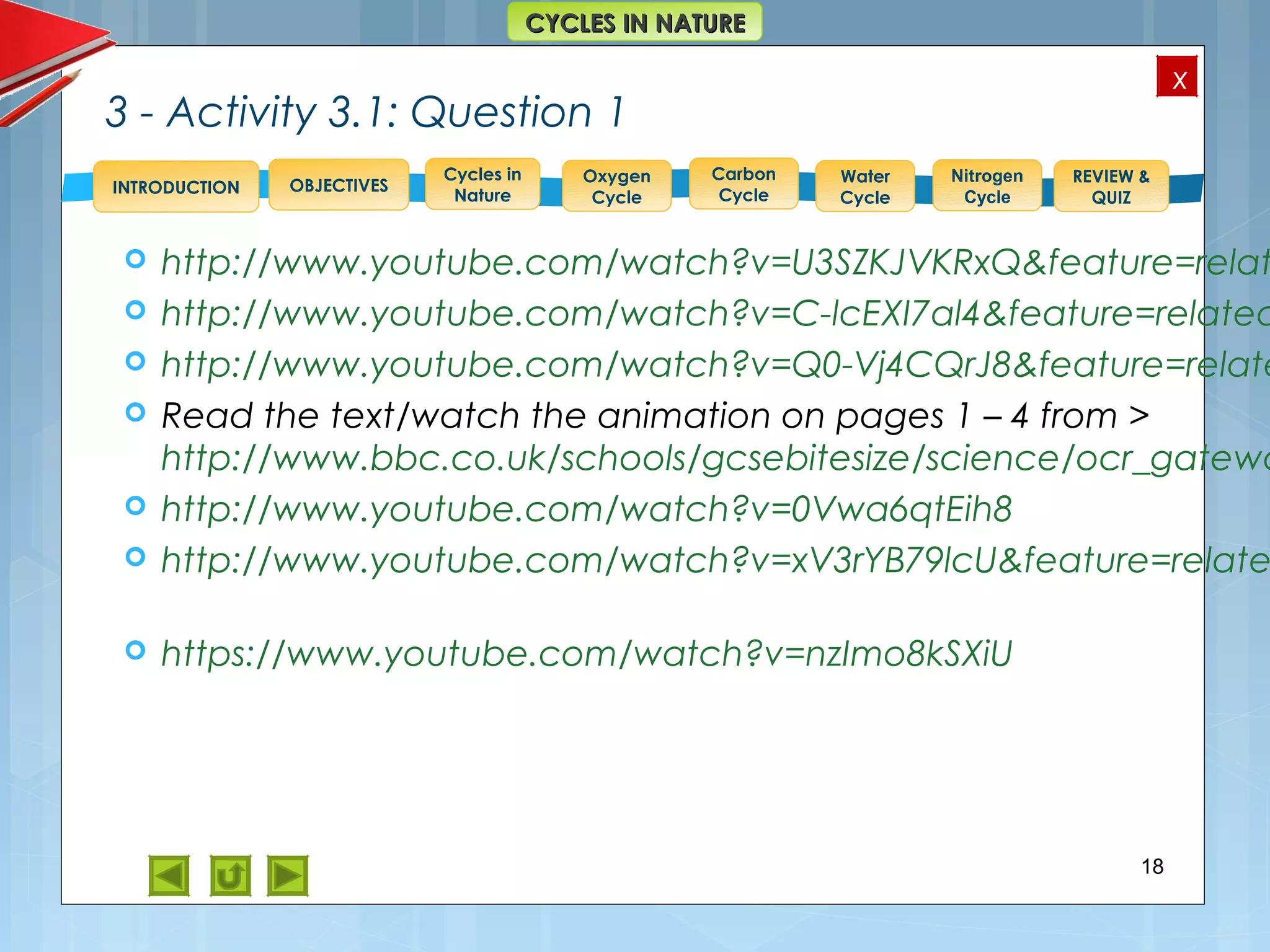 OBJECTIVES
Oxygen
Cycle
Carbon
Cycle
Water
Cycle
Nitrogen
Cycle
REVIEW &
QUIZ
INTRODUCTION
x
CYCLES IN NATURECYCLES IN NATURE
Cycles in
Nature
3 - Activity 3.1: Question 1
 http://www.youtube.com/watch?v=U3SZKJVKRxQ&feature=relat
 http://www.youtube.com/watch?v=C-lcEXI7al4&feature=related
 http://www.youtube.com/watch?v=Q0-Vj4CQrJ8&feature=relate
 Read the text/watch the animation on pages 1 – 4 from >
http://www.bbc.co.uk/schools/gcsebitesize/science/ocr_gatewa
 http://www.youtube.com/watch?v=0Vwa6qtEih8
 http://www.youtube.com/watch?v=xV3rYB79lcU&feature=relate
 https://www.youtube.com/watch?v=nzImo8kSXiU
18
 