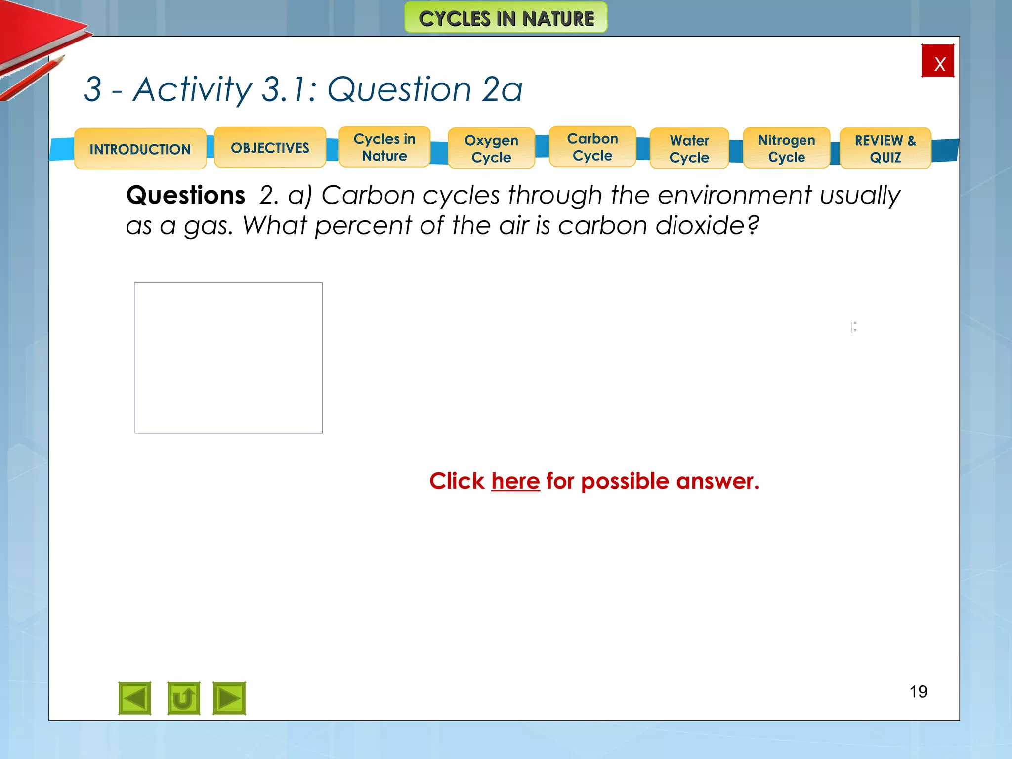 OBJECTIVES
Oxygen
Cycle
Carbon
Cycle
Water
Cycle
Nitrogen
Cycle
REVIEW &
QUIZ
INTRODUCTION
x
CYCLES IN NATURECYCLES IN NATURE
Cycles in
Nature
3 - Activity 3.1: Question 2a
19
Feedback to 2. a)
CO2 = 0.03%
See pie chart at right.
Questions 2. a) Carbon cycles through the environment usually
as a gas. What percent of the air is carbon dioxide?
Click here for possible answer.
 