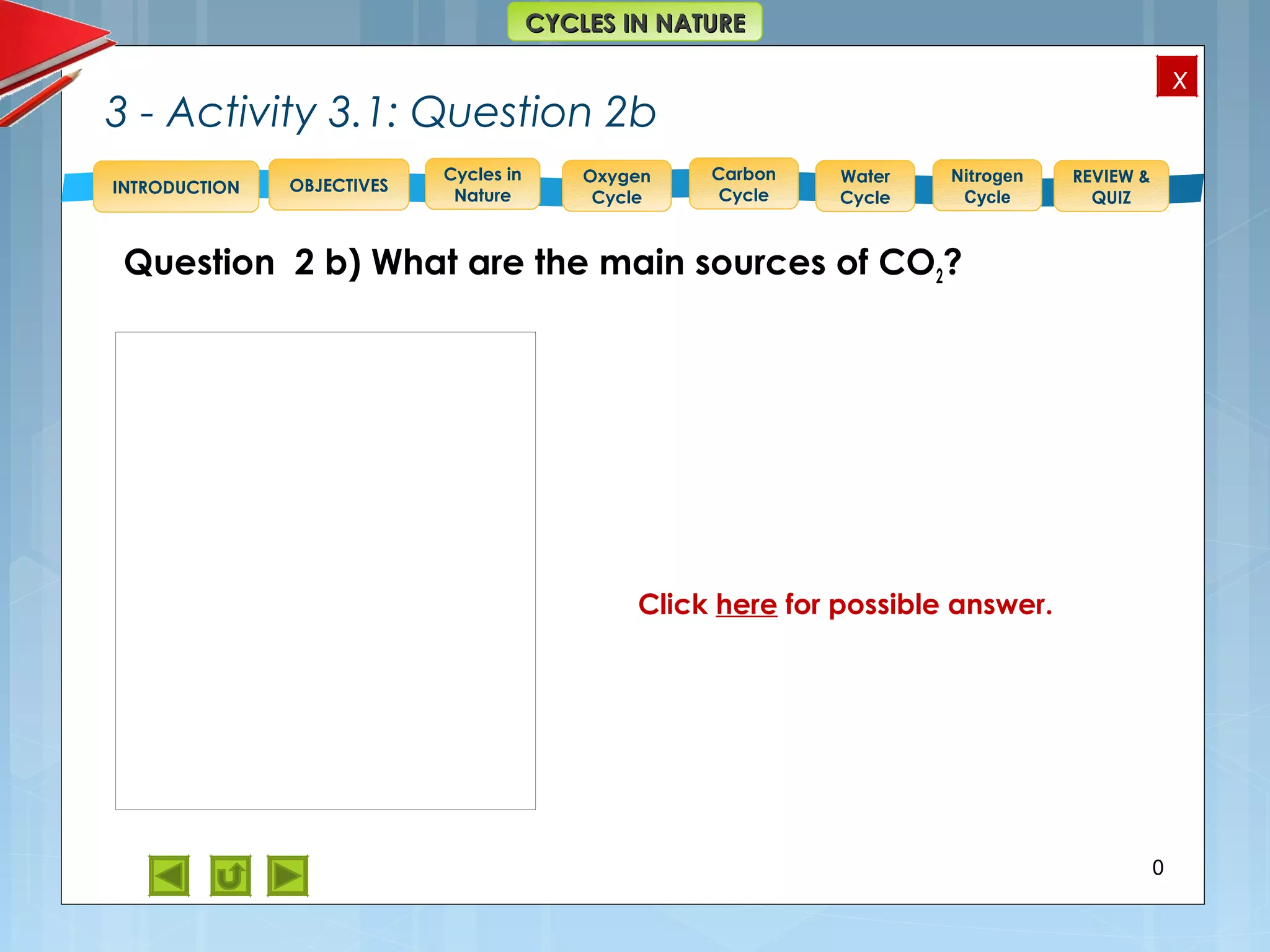 OBJECTIVES
Oxygen
Cycle
Carbon
Cycle
Water
Cycle
Nitrogen
Cycle
REVIEW &
QUIZ
INTRODUCTION
x
CYCLES IN NATURECYCLES IN NATURE
Cycles in
Nature
Question 2 b) What are the main sources of CO2?
3 - Activity 3.1: Question 2b
20
Feedback to 2 b) Sources of CO2
Respiration by animals and plants
produces carbon dioxide which is
released into the atmosphere as a
by-product.
Release from volcanoes, hot
springs and geysers and carbonate
rocks also contribute to atmospheric
carbon dioxide.
Combustion e.g. fires and in
engines release the carbon dioxide
that was stored in fossil fuels back
into the atmosphere.
Click here for possible answer.
 