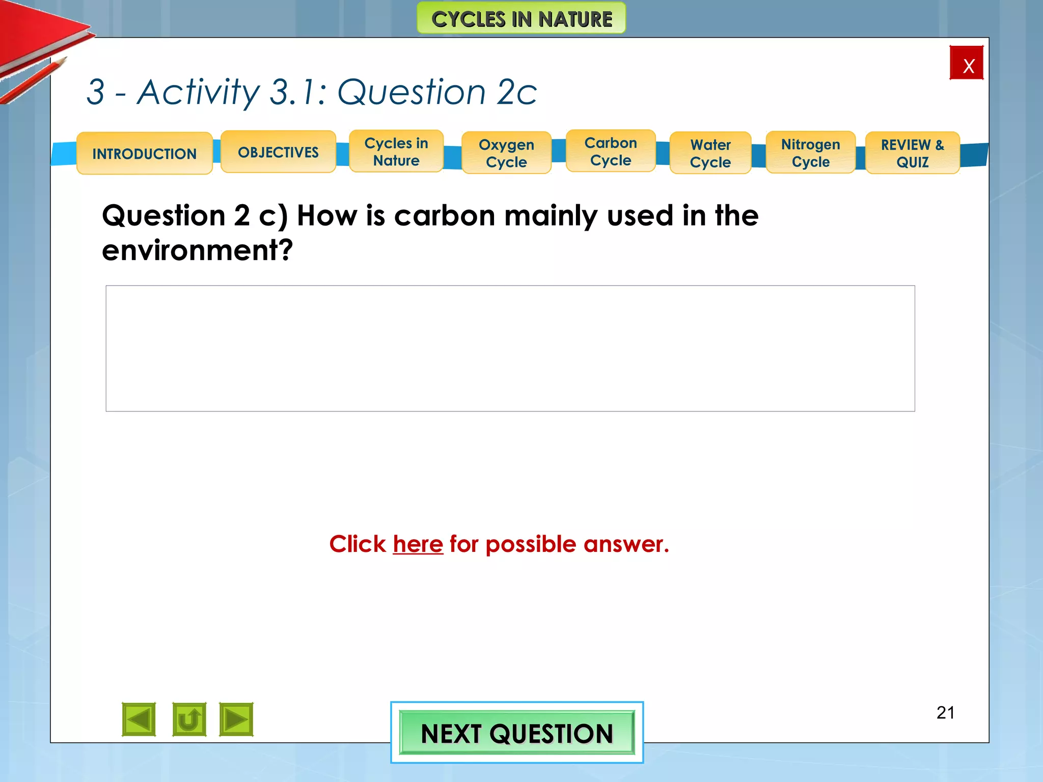 OBJECTIVES
Oxygen
Cycle
Carbon
Cycle
Water
Cycle
Nitrogen
Cycle
REVIEW &
QUIZ
INTRODUCTION
x
CYCLES IN NATURECYCLES IN NATURE
Cycles in
Nature
3 - Activity 3.1: Question 2c
Question 2 c) How is carbon mainly used in the
environment?
21
NEXT QUESTIONNEXT QUESTION
Feedback to 2c) Use of CO2 = One quarter of the
atmospheric CO2 is used up by plants, algae and certain
bacteria in photosynthesis where it becomes part of
carbohydrate substances.
Absorption of another quarter occurs into large water
bodies such as oceans/seas.
Click here for possible answer.
 