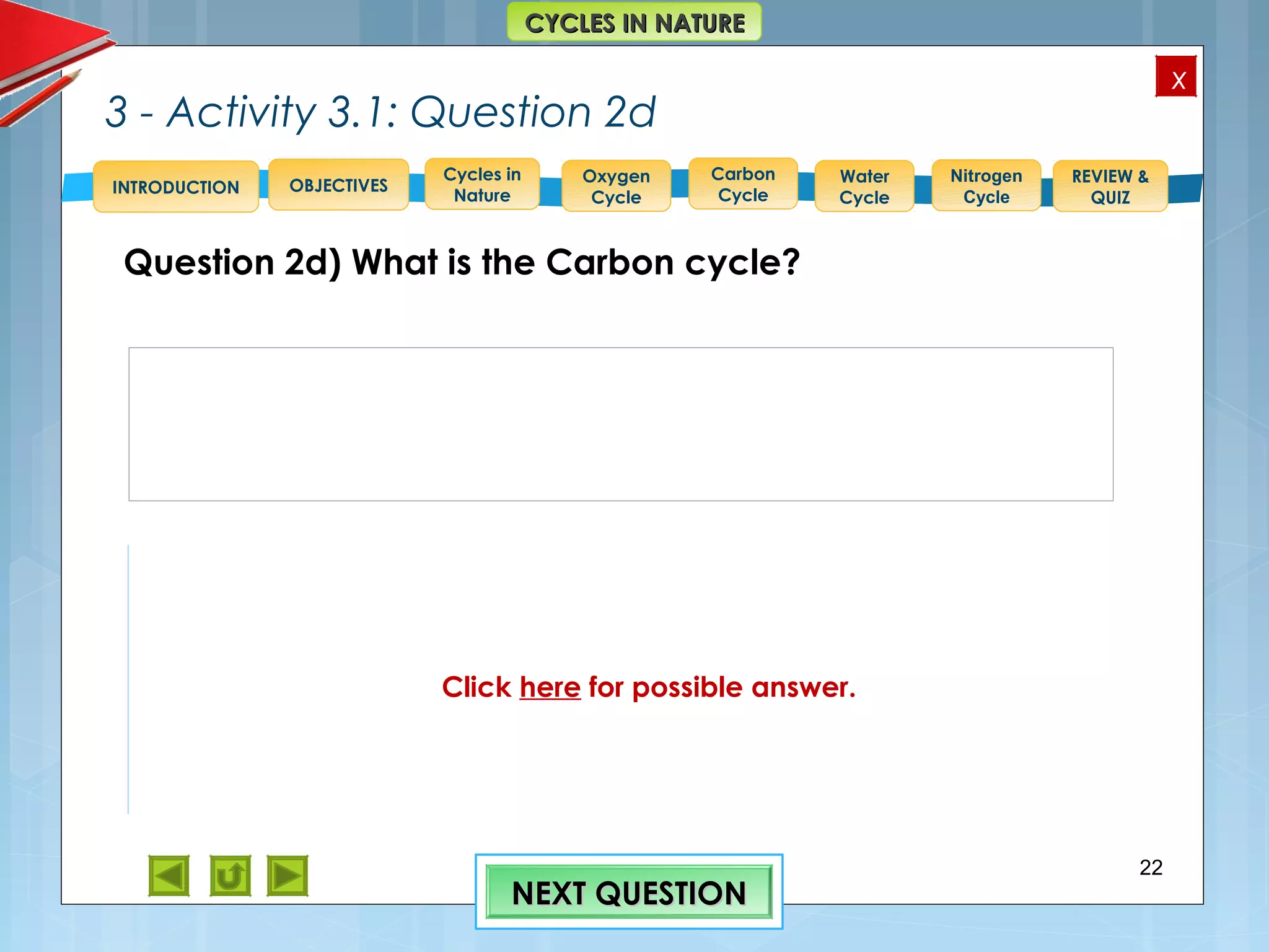 OBJECTIVES
Oxygen
Cycle
Carbon
Cycle
Water
Cycle
Nitrogen
Cycle
REVIEW &
QUIZ
INTRODUCTION
x
CYCLES IN NATURECYCLES IN NATURE
Cycles in
Nature
3 - Activity 3.1: Question 2d
Question 2d) What is the Carbon cycle?
22
NEXT QUESTIONNEXT QUESTION
Feedback to 2 d)
The Carbon cycle “is a complex series of processes
through which all of the carbon atoms in existence
rotate” or are circulated between the biotic and abiotic
components of the terrestrial and aquatic environments.
Ref.> http://library.thinkquest.org/11226/why.htm
Click here for possible answer.
 