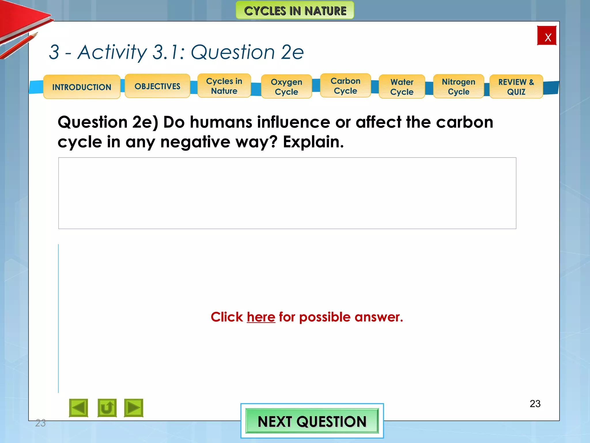OBJECTIVES
Oxygen
Cycle
Carbon
Cycle
Water
Cycle
Nitrogen
Cycle
REVIEW &
QUIZ
INTRODUCTION
x
CYCLES IN NATURECYCLES IN NATURE
Cycles in
Nature
3 - Activity 3.1: Question 2e
Question 2e) Do humans influence or affect the carbon
cycle in any negative way? Explain.
23
23 NEXT QUESTIONNEXT QUESTION
2. e) “Carbon dioxide is a greenhouse gas and it traps heat in
the atmosphere. Without it and other greenhouse gases, Earth
would be a frozen world. But humans have burned so much fuel
that there is about 30% more carbon dioxide in the air today than
there was about 150 years ago, and Earth is becoming a warmer
place. In fact, ice cores show us that there is now more carbon
dioxide in the atmosphere than there has been in the last 420,000
years.” Ref. > http://eo.ucar.edu/kids/green/cycles6.htm
Click here for possible answer.
 