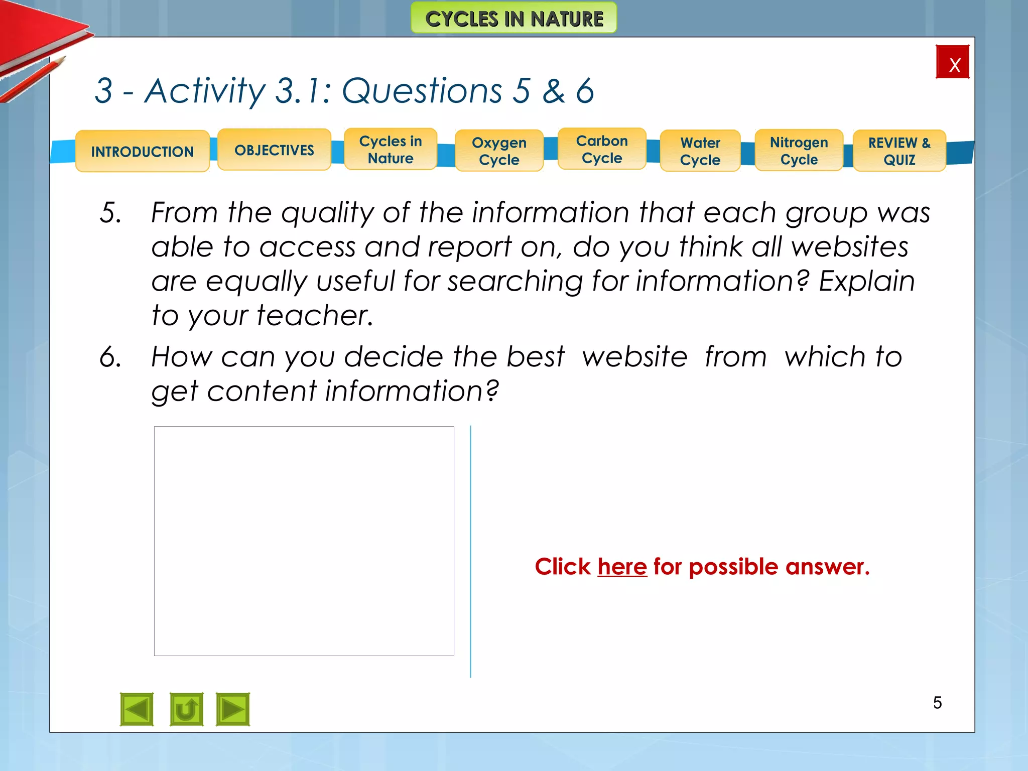 OBJECTIVES
Oxygen
Cycle
Carbon
Cycle
Water
Cycle
Nitrogen
Cycle
REVIEW &
QUIZ
INTRODUCTION
x
CYCLES IN NATURECYCLES IN NATURE
Cycles in
Nature
3 - Activity 3.1: Questions 5 & 6
5. From the quality of the information that each group was
able to access and report on, do you think all websites
are equally useful for searching for information? Explain
to your teacher.
6. How can you decide the best website from which to
get content information?
25
Feedback
5. No. All websites do not give
comprehensive enough
information.
6. One should search several
websites and compare the
information given at each.
Click here for possible answer.
 