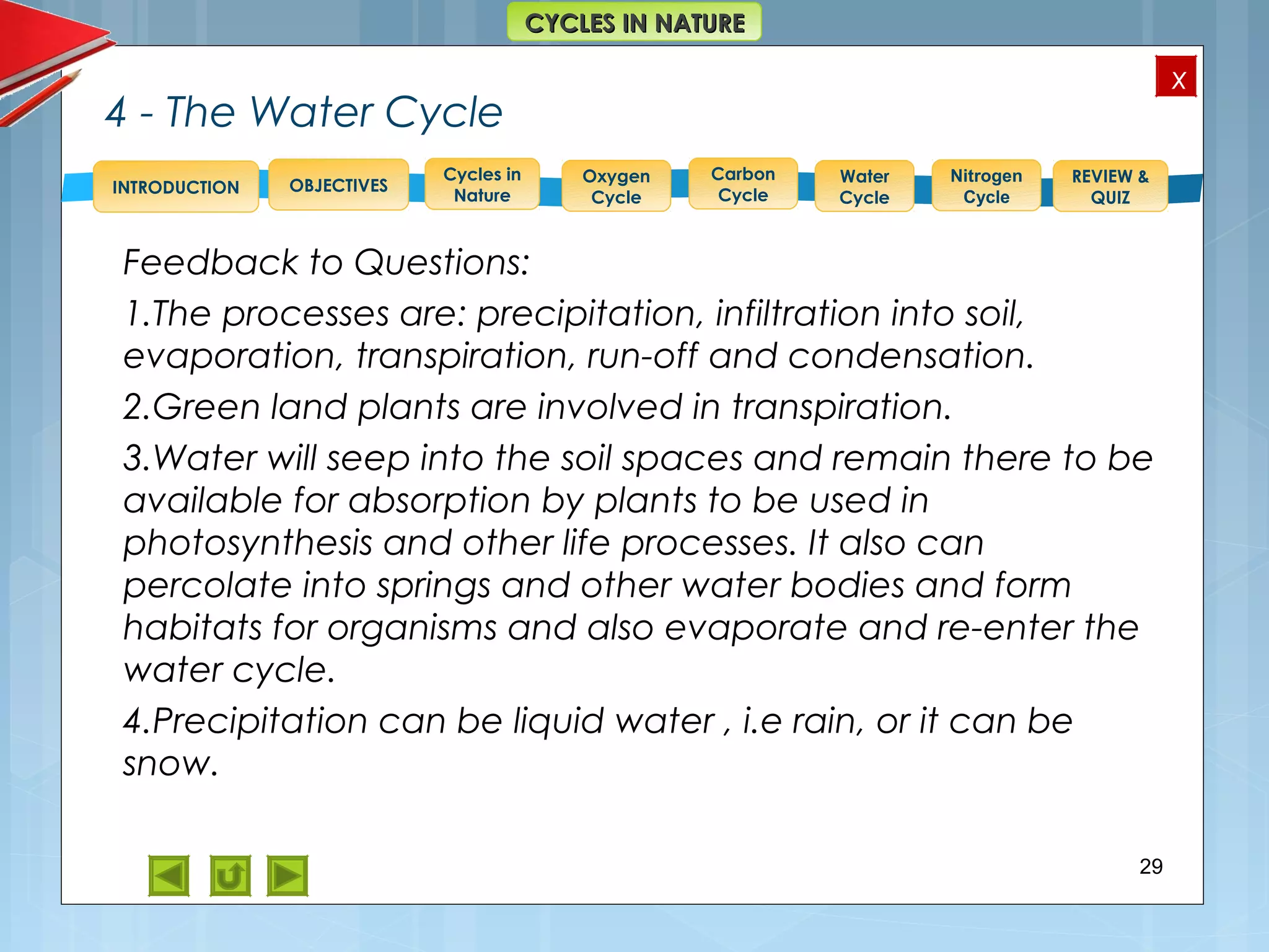 OBJECTIVES
Oxygen
Cycle
Carbon
Cycle
Water
Cycle
Nitrogen
Cycle
REVIEW &
QUIZ
INTRODUCTION
x
CYCLES IN NATURECYCLES IN NATURE
Cycles in
Nature
4 - The Water Cycle
Feedback to Questions:
1.The processes are: precipitation, infiltration into soil,
evaporation, transpiration, run-off and condensation.
2.Green land plants are involved in transpiration.
3.Water will seep into the soil spaces and remain there to be
available for absorption by plants to be used in
photosynthesis and other life processes. It also can
percolate into springs and other water bodies and form
habitats for organisms and also evaporate and re-enter the
water cycle.
4.Precipitation can be liquid water , i.e rain, or it can be
snow.
29
 