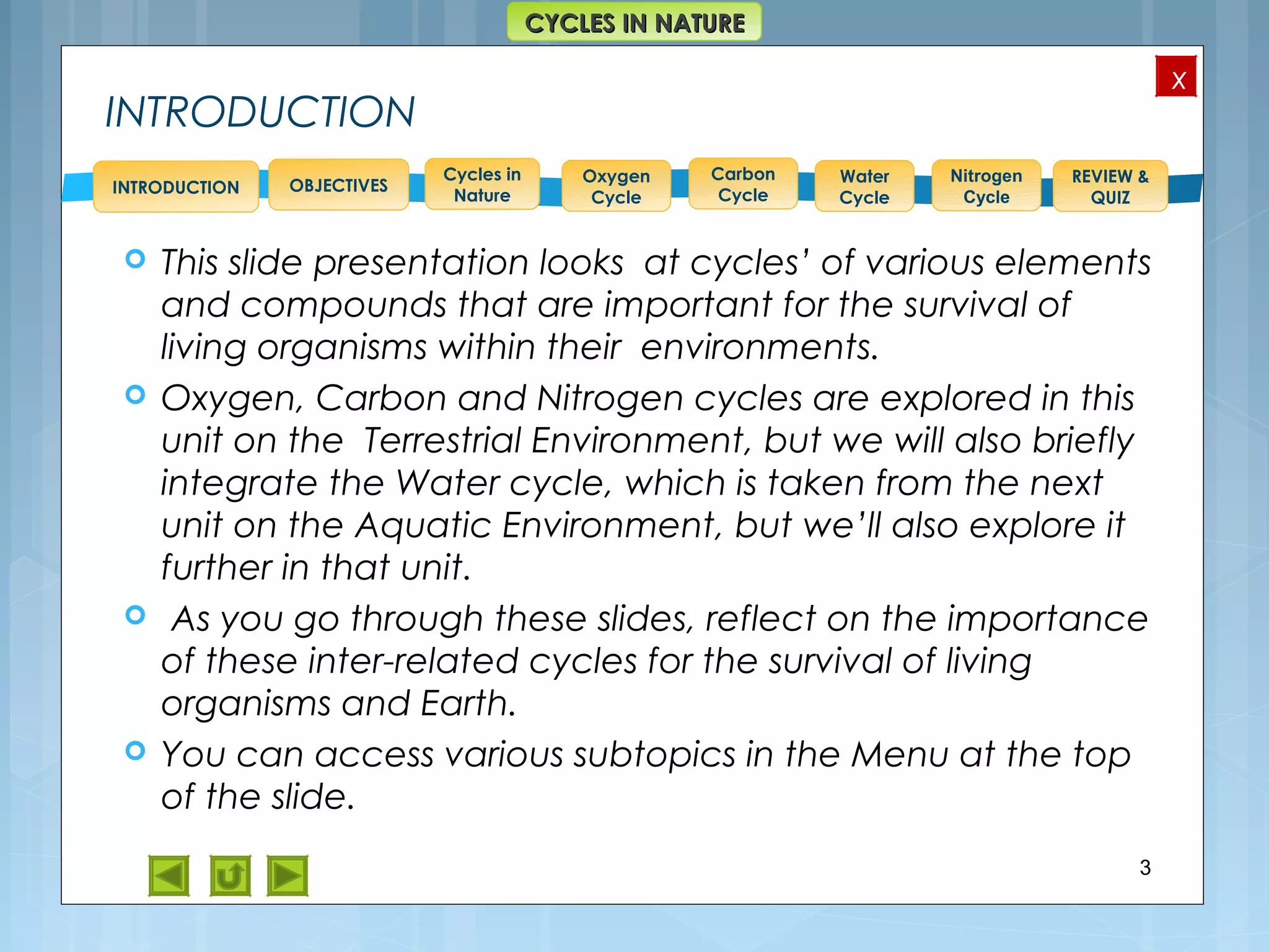 OBJECTIVES
Oxygen
Cycle
Carbon
Cycle
Water
Cycle
Nitrogen
Cycle
REVIEW &
QUIZ
INTRODUCTION
x
CYCLES IN NATURECYCLES IN NATURE
Cycles in
Nature
INTRODUCTION
 This slide presentation looks at cycles’ of various elements
and compounds that are important for the survival of
living organisms within their environments.
 Oxygen, Carbon and Nitrogen cycles are explored in this
unit on the Terrestrial Environment, but we will also briefly
integrate the Water cycle, which is taken from the next
unit on the Aquatic Environment, but we’ll also explore it
further in that unit.
 As you go through these slides, reflect on the importance
of these inter-related cycles for the survival of living
organisms and Earth.
 You can access various subtopics in the Menu at the top
of the slide.
3
 
