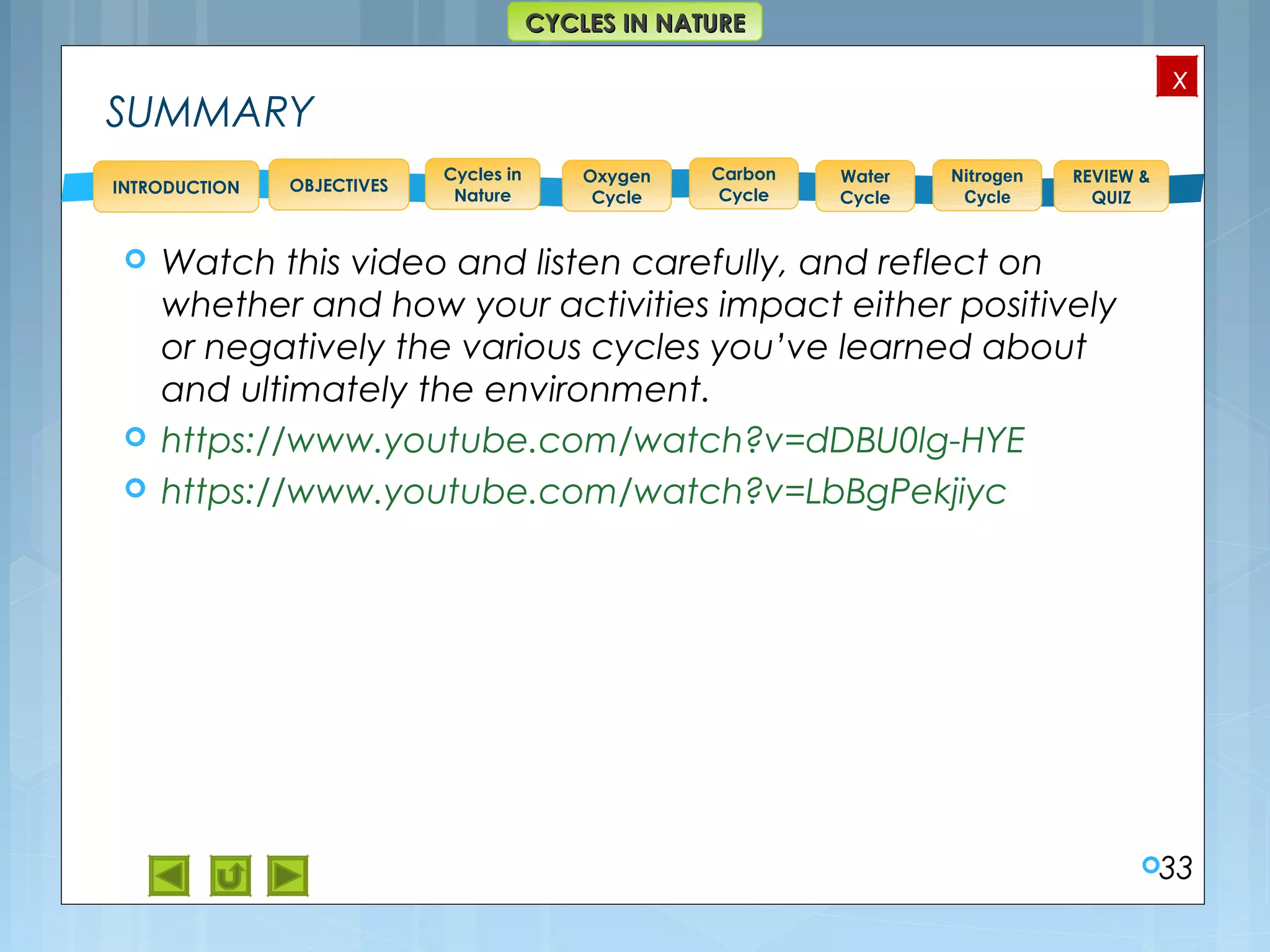 OBJECTIVES
Oxygen
Cycle
Carbon
Cycle
Water
Cycle
Nitrogen
Cycle
REVIEW &
QUIZ
INTRODUCTION
x
CYCLES IN NATURECYCLES IN NATURE
Cycles in
Nature
SUMMARY
 Watch this video and listen carefully, and reflect on
whether and how your activities impact either positively
or negatively the various cycles you’ve learned about
and ultimately the environment.
 https://www.youtube.com/watch?v=dDBU0lg-HYE
 https://www.youtube.com/watch?v=LbBgPekjiyc
33
 