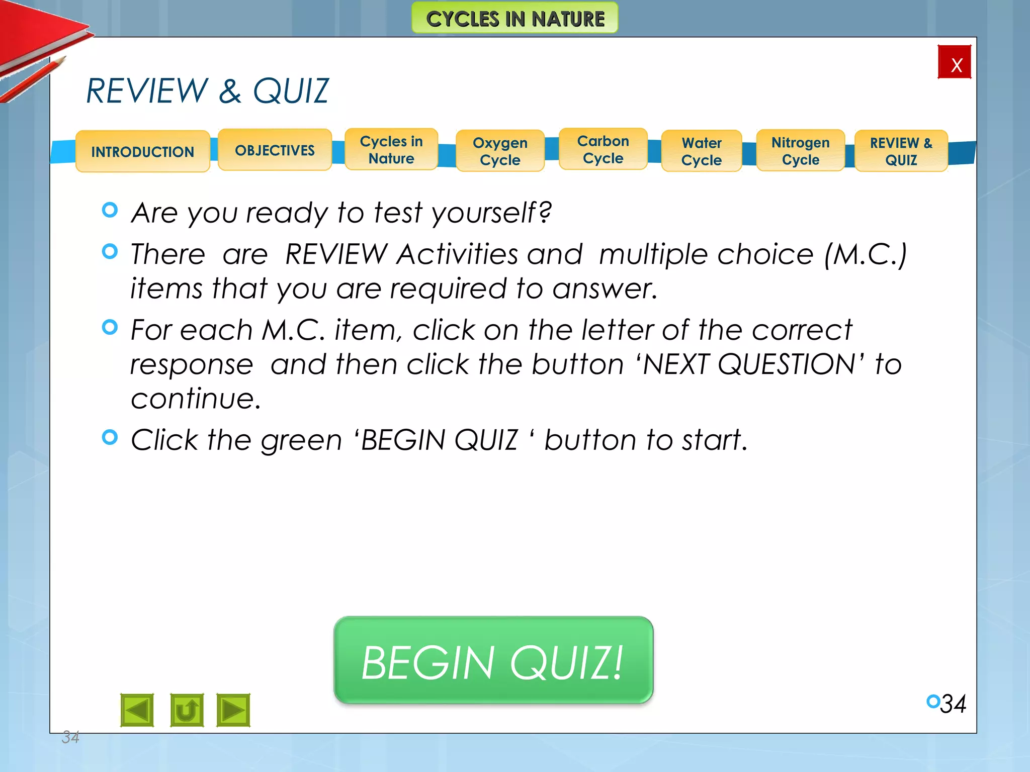 OBJECTIVES
Oxygen
Cycle
Carbon
Cycle
Water
Cycle
Nitrogen
Cycle
REVIEW &
QUIZ
INTRODUCTION
x
CYCLES IN NATURECYCLES IN NATURE
Cycles in
Nature
REVIEW & QUIZ
 Are you ready to test yourself?
 There are REVIEW Activities and multiple choice (M.C.)
items that you are required to answer.
 For each M.C. item, click on the letter of the correct
response and then click the button ‘NEXT QUESTION’ to
continue.
 Click the green ‘BEGIN QUIZ ‘ button to start.
34
34
BEGIN QUIZ!
 