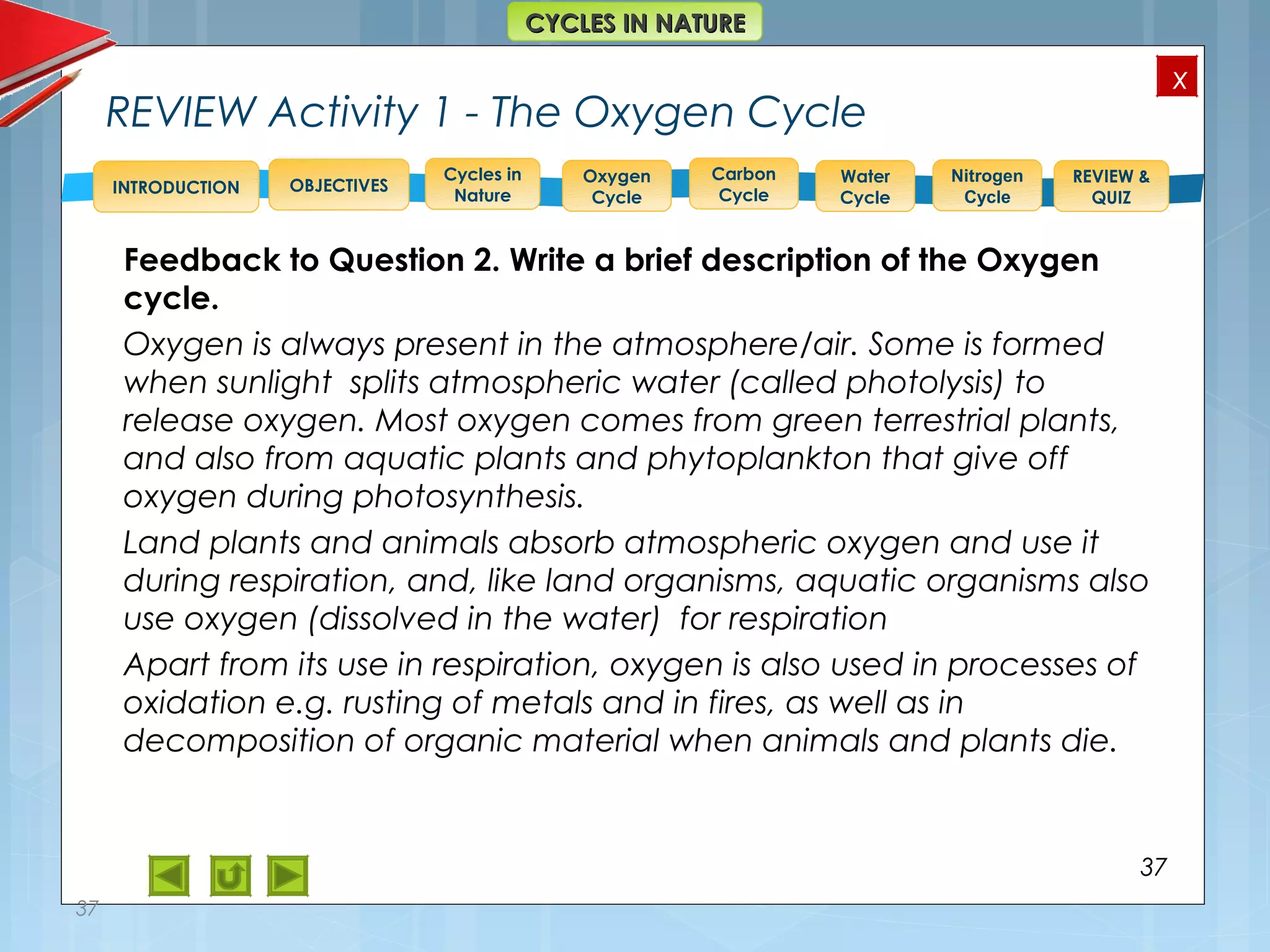 OBJECTIVES
Oxygen
Cycle
Carbon
Cycle
Water
Cycle
Nitrogen
Cycle
REVIEW &
QUIZ
INTRODUCTION
x
CYCLES IN NATURECYCLES IN NATURE
Cycles in
Nature
REVIEW Activity 1 - The Oxygen Cycle
Feedback to Question 2. Write a brief description of the Oxygen
cycle.
Oxygen is always present in the atmosphere/air. Some is formed
when sunlight splits atmospheric water (called photolysis) to
release oxygen. Most oxygen comes from green terrestrial plants,
and also from aquatic plants and phytoplankton that give off
oxygen during photosynthesis.
Land plants and animals absorb atmospheric oxygen and use it
during respiration, and, like land organisms, aquatic organisms also
use oxygen (dissolved in the water) for respiration
Apart from its use in respiration, oxygen is also used in processes of
oxidation e.g. rusting of metals and in fires, as well as in
decomposition of organic material when animals and plants die.
37
37
 