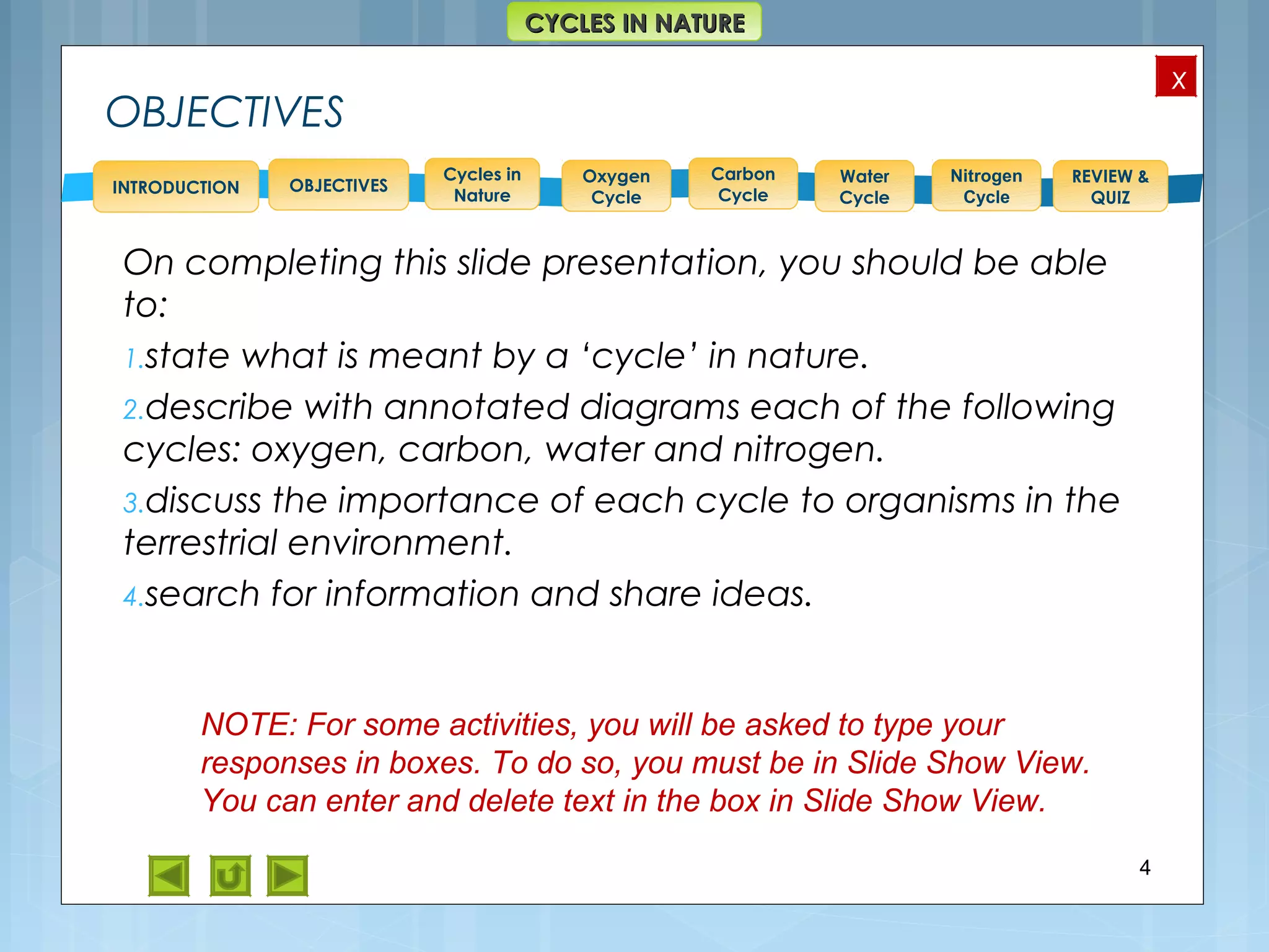 OBJECTIVES
Oxygen
Cycle
Carbon
Cycle
Water
Cycle
Nitrogen
Cycle
REVIEW &
QUIZ
INTRODUCTION
x
CYCLES IN NATURECYCLES IN NATURE
Cycles in
Nature
OBJECTIVES
On completing this slide presentation, you should be able
to:
1.state what is meant by a ‘cycle’ in nature.
2.describe with annotated diagrams each of the following
cycles: oxygen, carbon, water and nitrogen.
3.discuss the importance of each cycle to organisms in the
terrestrial environment.
4.search for information and share ideas.
4
NOTE: For some activities, you will be asked to type your
responses in boxes. To do so, you must be in Slide Show View.
You can enter and delete text in the box in Slide Show View.
 