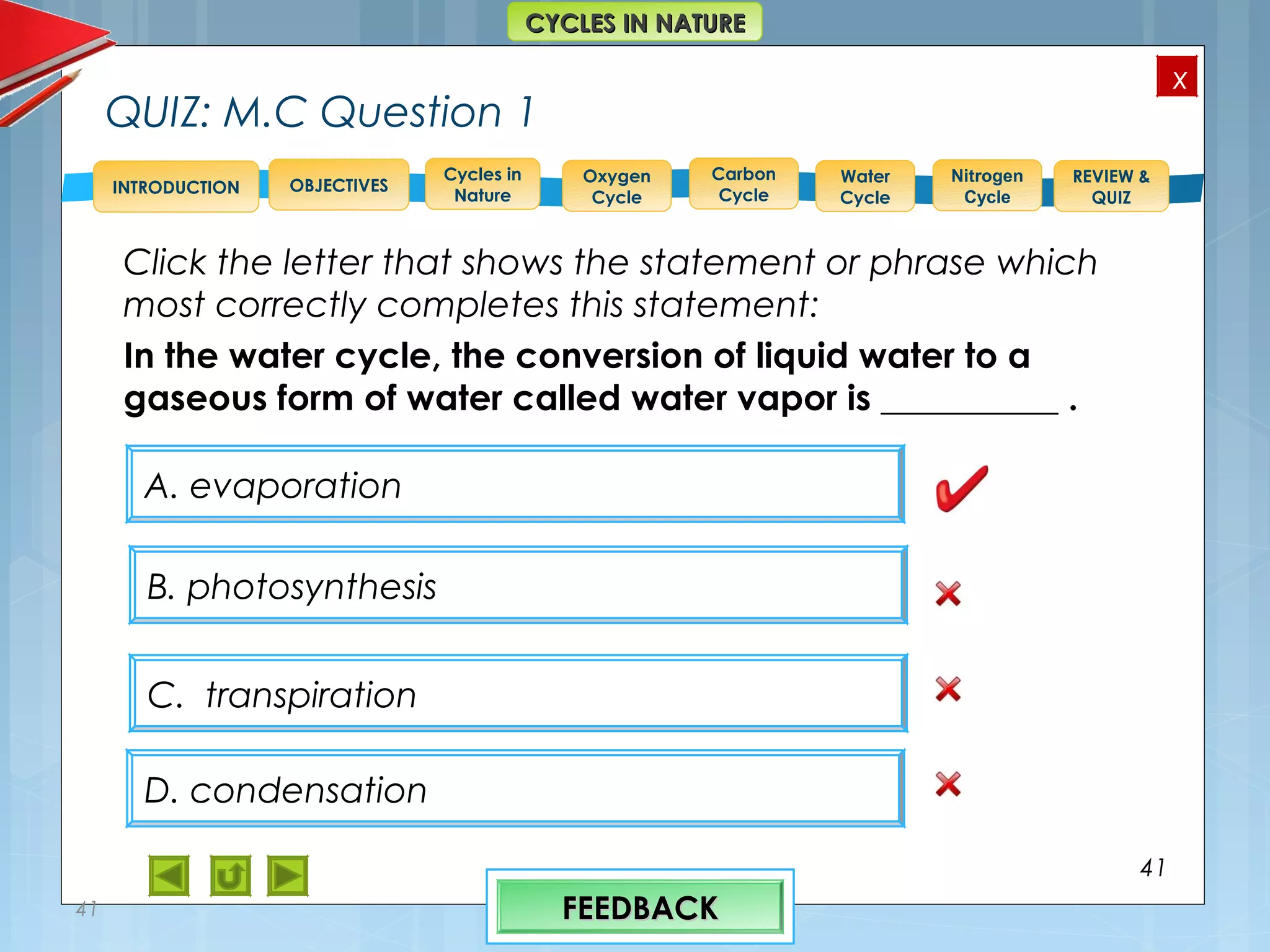 OBJECTIVES
Oxygen
Cycle
Carbon
Cycle
Water
Cycle
Nitrogen
Cycle
REVIEW &
QUIZ
INTRODUCTION
x
CYCLES IN NATURECYCLES IN NATURE
Cycles in
Nature
QUIZ: M.C Question 1
Click the letter that shows the statement or phrase which
most correctly completes this statement:
In the water cycle, the conversion of liquid water to a
gaseous form of water called water vapor is __________ .
41
41
B. photosynthesis
D. condensation
C. transpiration
A. evaporation
FEEDBACKFEEDBACK
 