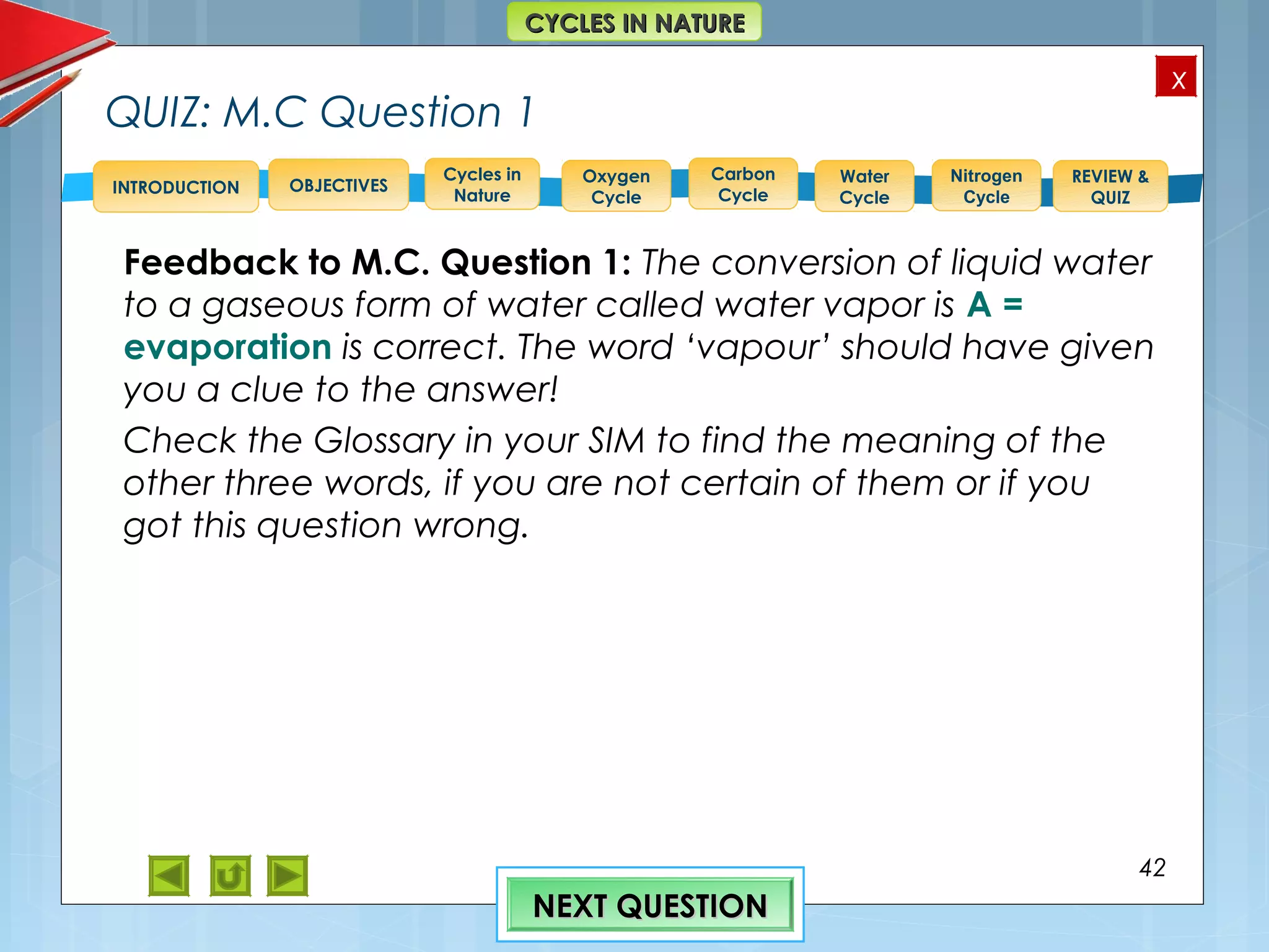 OBJECTIVES
Oxygen
Cycle
Carbon
Cycle
Water
Cycle
Nitrogen
Cycle
REVIEW &
QUIZ
INTRODUCTION
x
CYCLES IN NATURECYCLES IN NATURE
Cycles in
Nature
QUIZ: M.C Question 1
Feedback to M.C. Question 1: The conversion of liquid water
to a gaseous form of water called water vapor is A =
evaporation is correct. The word ‘vapour’ should have given
you a clue to the answer!
Check the Glossary in your SIM to find the meaning of the
other three words, if you are not certain of them or if you
got this question wrong.
42
NEXT QUESTIONNEXT QUESTION
 