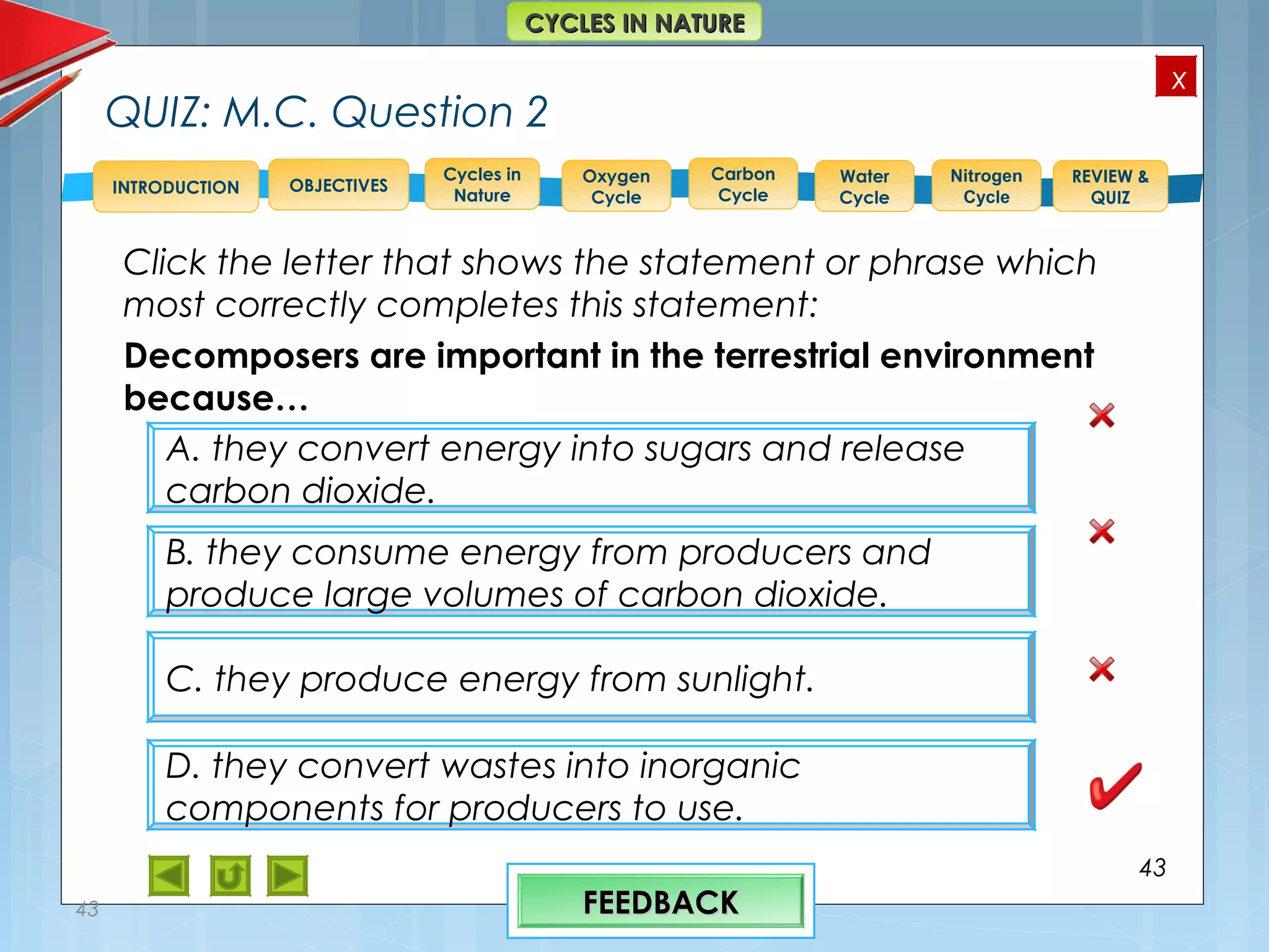 OBJECTIVES
Oxygen
Cycle
Carbon
Cycle
Water
Cycle
Nitrogen
Cycle
REVIEW &
QUIZ
INTRODUCTION
x
CYCLES IN NATURECYCLES IN NATURE
Cycles in
Nature
QUIZ: M.C. Question 2
Click the letter that shows the statement or phrase which
most correctly completes this statement:
Decomposers are important in the terrestrial environment
because…
43
43
A. they convert energy into sugars and release
carbon dioxide.
B. they consume energy from producers and
produce large volumes of carbon dioxide.
C. they produce energy from sunlight.
D. they convert wastes into inorganic
components for producers to use.
FEEDBACKFEEDBACK
 