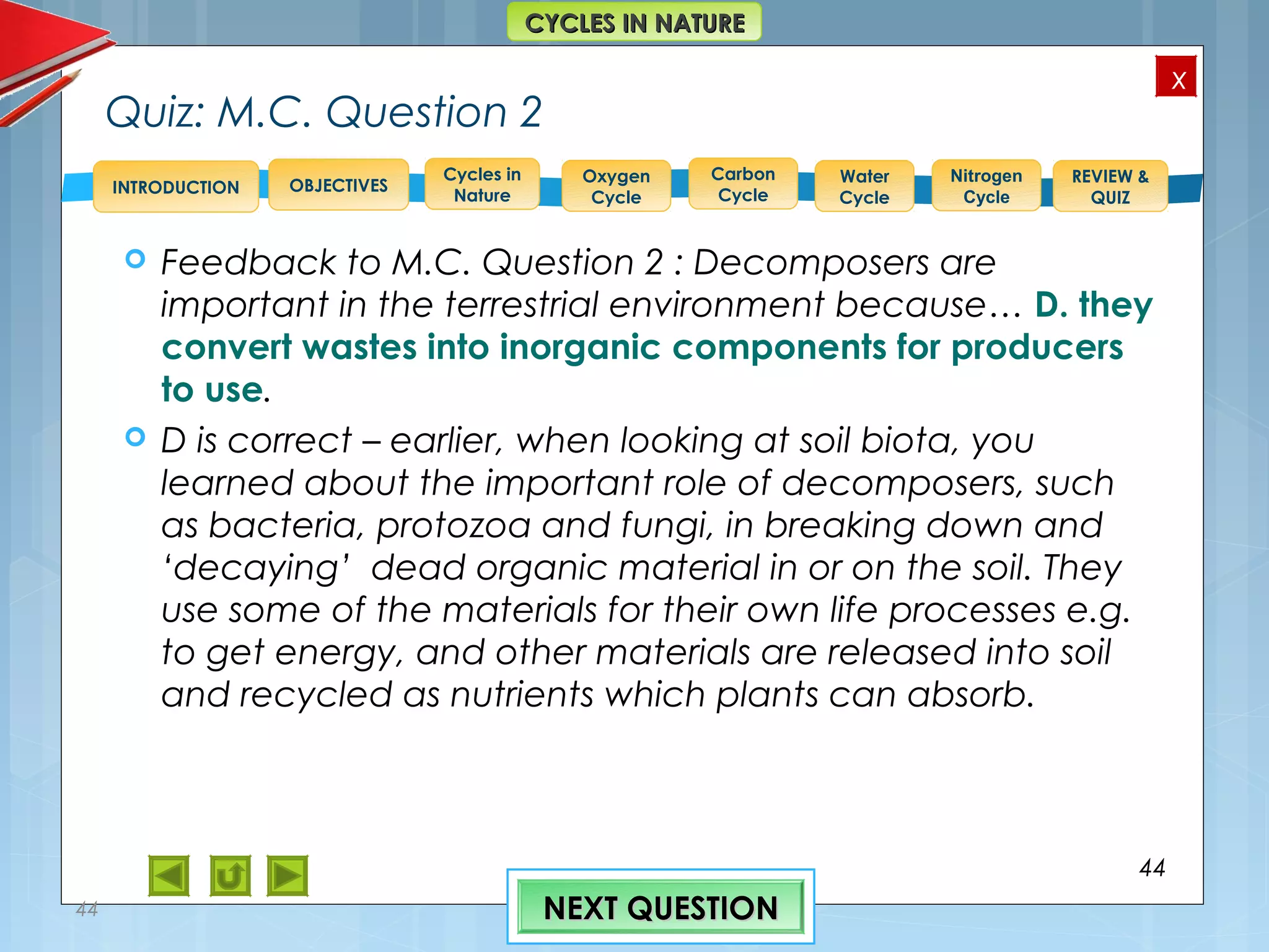 OBJECTIVES
Oxygen
Cycle
Carbon
Cycle
Water
Cycle
Nitrogen
Cycle
REVIEW &
QUIZ
INTRODUCTION
x
CYCLES IN NATURECYCLES IN NATURE
Cycles in
Nature
Quiz: M.C. Question 2
 Feedback to M.C. Question 2 : Decomposers are
important in the terrestrial environment because… D. they
convert wastes into inorganic components for producers
to use.
 D is correct – earlier, when looking at soil biota, you
learned about the important role of decomposers, such
as bacteria, protozoa and fungi, in breaking down and
‘decaying’ dead organic material in or on the soil. They
use some of the materials for their own life processes e.g.
to get energy, and other materials are released into soil
and recycled as nutrients which plants can absorb.
44
44 NEXT QUESTIONNEXT QUESTION
 