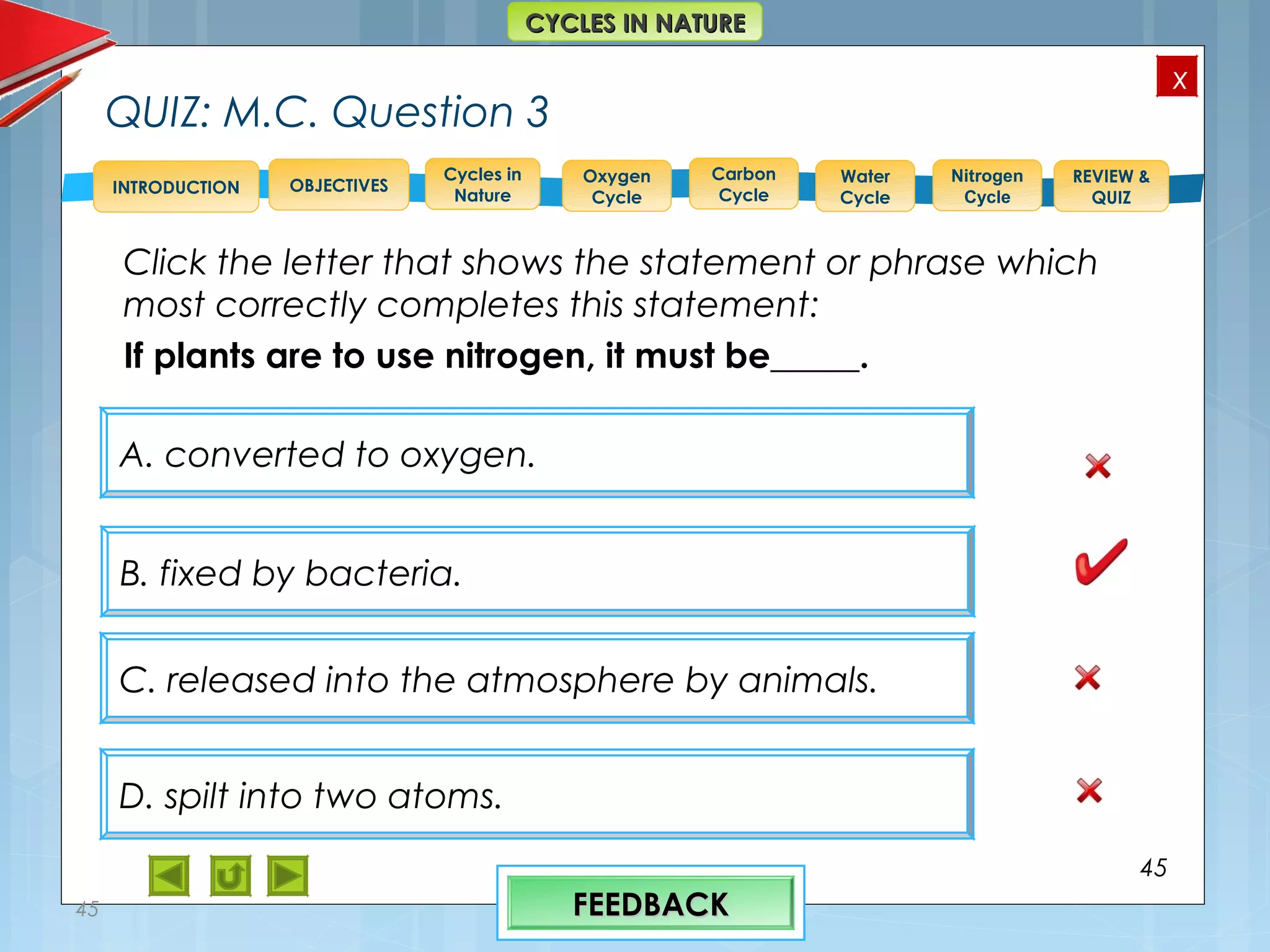 OBJECTIVES
Oxygen
Cycle
Carbon
Cycle
Water
Cycle
Nitrogen
Cycle
REVIEW &
QUIZ
INTRODUCTION
x
CYCLES IN NATURECYCLES IN NATURE
Cycles in
Nature
QUIZ: M.C. Question 3
Click the letter that shows the statement or phrase which
most correctly completes this statement:
If plants are to use nitrogen, it must be_____.
45
45
A. converted to oxygen.
D. spilt into two atoms.
C. released into the atmosphere by animals.
B. fixed by bacteria.
FEEDBACKFEEDBACK
 