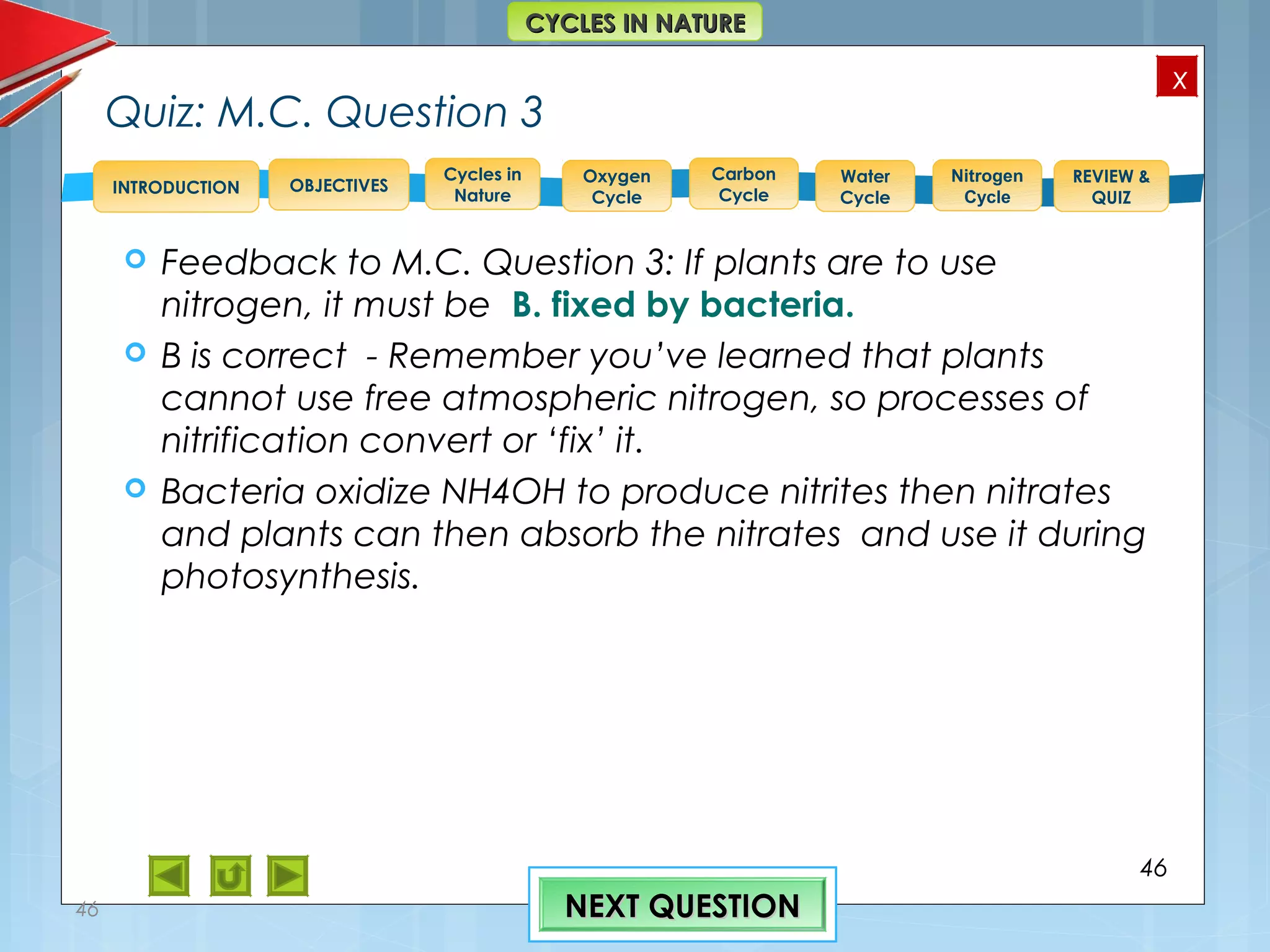 OBJECTIVES
Oxygen
Cycle
Carbon
Cycle
Water
Cycle
Nitrogen
Cycle
REVIEW &
QUIZ
INTRODUCTION
x
CYCLES IN NATURECYCLES IN NATURE
Cycles in
Nature
Quiz: M.C. Question 3
 Feedback to M.C. Question 3: If plants are to use
nitrogen, it must be B. fixed by bacteria.
 B is correct - Remember you’ve learned that plants
cannot use free atmospheric nitrogen, so processes of
nitrification convert or ‘fix’ it.
 Bacteria oxidize NH4OH to produce nitrites then nitrates
and plants can then absorb the nitrates and use it during
photosynthesis.
46
46 NEXT QUESTIONNEXT QUESTION
 