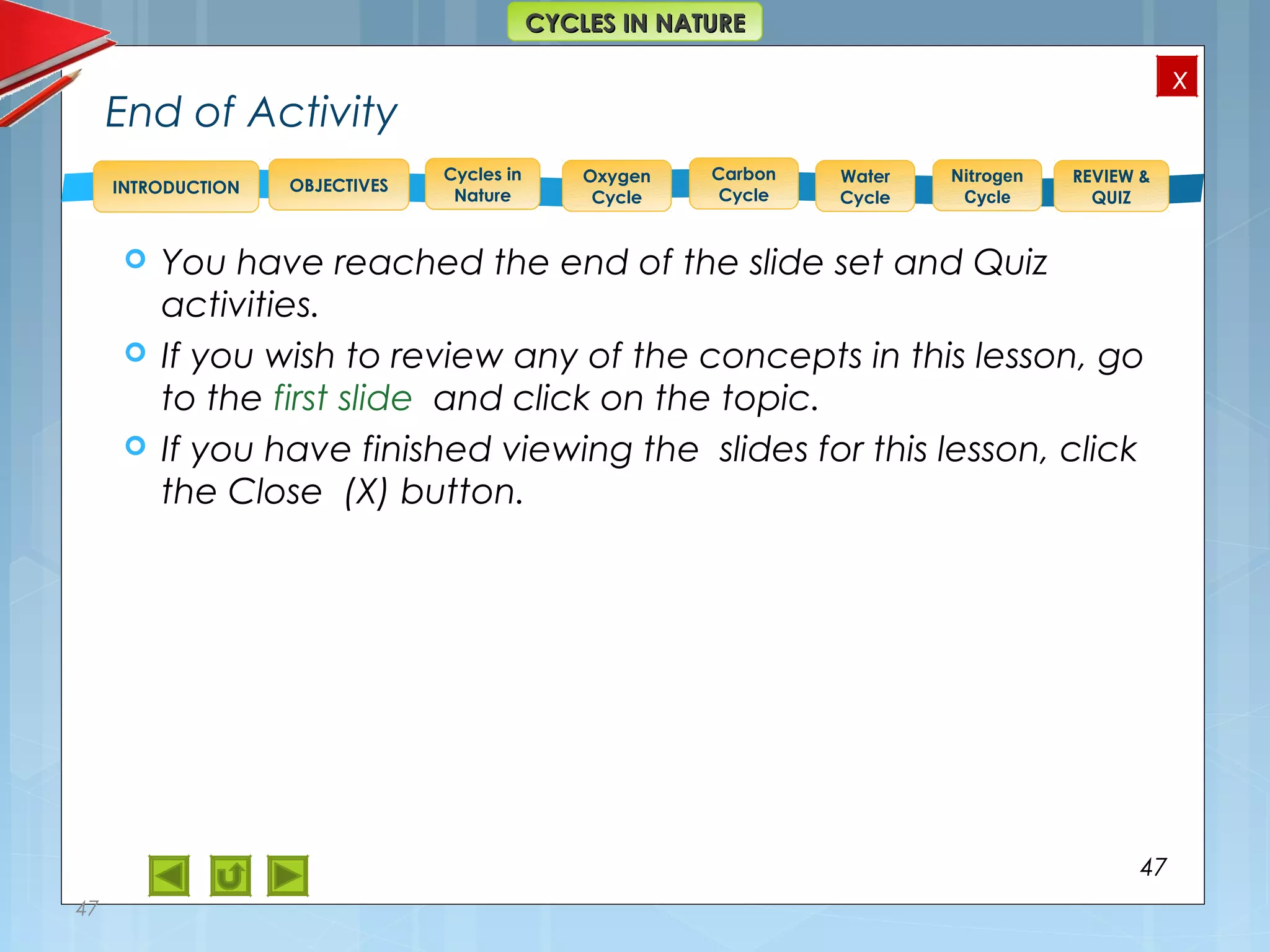 OBJECTIVES
Oxygen
Cycle
Carbon
Cycle
Water
Cycle
Nitrogen
Cycle
REVIEW &
QUIZ
INTRODUCTION
x
CYCLES IN NATURECYCLES IN NATURE
Cycles in
Nature
End of Activity
 You have reached the end of the slide set and Quiz
activities.
 If you wish to review any of the concepts in this lesson, go
to the first slide and click on the topic.
 If you have finished viewing the slides for this lesson, click
the Close (X) button.
47
47
 