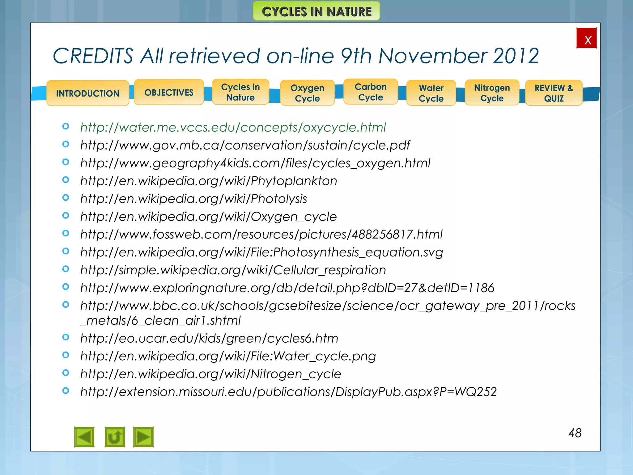 OBJECTIVES
Oxygen
Cycle
Carbon
Cycle
Water
Cycle
Nitrogen
Cycle
REVIEW &
QUIZ
INTRODUCTION
x
CYCLES IN NATURECYCLES IN NATURE
Cycles in
Nature
CREDITS All retrieved on-line 9th November 2012
 http://water.me.vccs.edu/concepts/oxycycle.html
 http://www.gov.mb.ca/conservation/sustain/cycle.pdf
 http://www.geography4kids.com/files/cycles_oxygen.html
 http://en.wikipedia.org/wiki/Phytoplankton
 http://en.wikipedia.org/wiki/Photolysis
 http://en.wikipedia.org/wiki/Oxygen_cycle
 http://www.fossweb.com/resources/pictures/488256817.html
 http://en.wikipedia.org/wiki/File:Photosynthesis_equation.svg
 http://simple.wikipedia.org/wiki/Cellular_respiration
 http://www.exploringnature.org/db/detail.php?dbID=27&detID=1186
 http://www.bbc.co.uk/schools/gcsebitesize/science/ocr_gateway_pre_2011/rocks
_metals/6_clean_air1.shtml
 http://eo.ucar.edu/kids/green/cycles6.htm
 http://en.wikipedia.org/wiki/File:Water_cycle.png
 http://en.wikipedia.org/wiki/Nitrogen_cycle
 http://extension.missouri.edu/publications/DisplayPub.aspx?P=WQ252
48
 