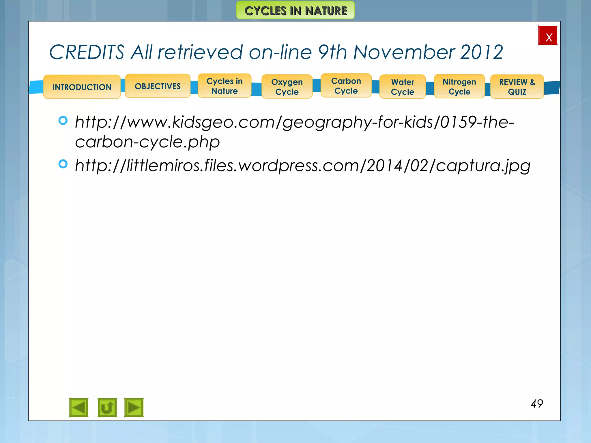 OBJECTIVES
Oxygen
Cycle
Carbon
Cycle
Water
Cycle
Nitrogen
Cycle
REVIEW &
QUIZ
INTRODUCTION
x
CYCLES IN NATURECYCLES IN NATURE
Cycles in
Nature
CREDITS All retrieved on-line 9th November 2012
 http://www.kidsgeo.com/geography-for-kids/0159-the-
carbon-cycle.php
 http://littlemiros.files.wordpress.com/2014/02/captura.jpg
49
 