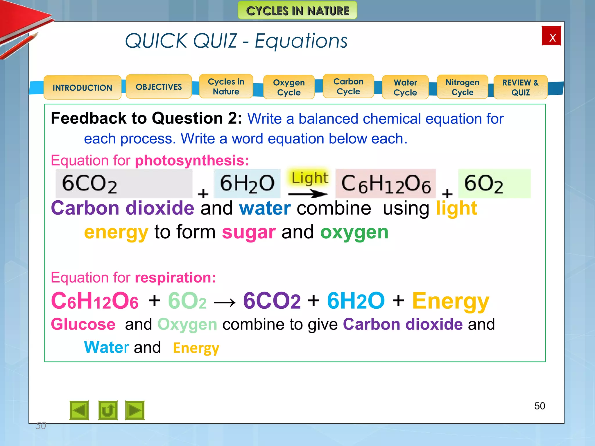 OBJECTIVES
Oxygen
Cycle
Carbon
Cycle
Water
Cycle
Nitrogen
Cycle
REVIEW &
QUIZ
INTRODUCTION
x
CYCLES IN NATURECYCLES IN NATURE
Cycles in
Nature
QUICK QUIZ - Equations
50
50
Feedback to Question 2: Write a balanced chemical equation for
each process. Write a word equation below each.
Equation for photosynthesis:
Carbon dioxide and water combine using light
energy to form sugar and oxygen
Equation for respiration:
C6H12O6 + 6O2 → 6CO2 + 6H2O + Energy
Glucose and Oxygen combine to give Carbon dioxide and
Water and Energy
 