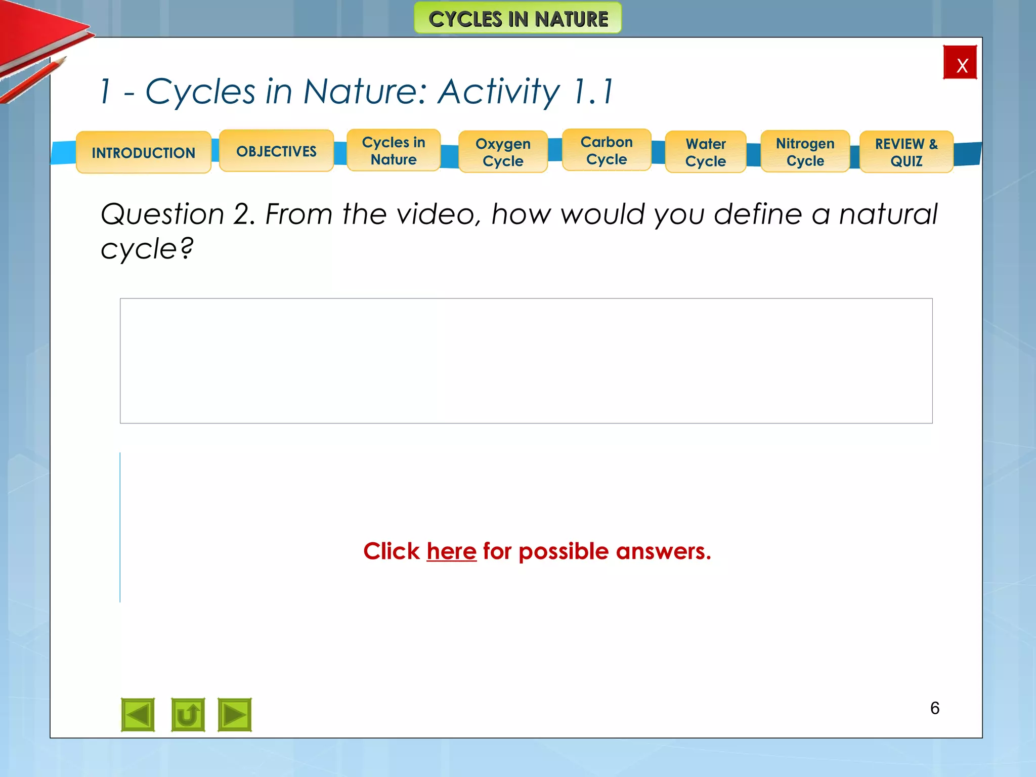 OBJECTIVES
Oxygen
Cycle
Carbon
Cycle
Water
Cycle
Nitrogen
Cycle
REVIEW &
QUIZ
INTRODUCTION
x
CYCLES IN NATURECYCLES IN NATURE
Cycles in
Nature
1 - Cycles in Nature: Activity 1.1
Question 2. From the video, how would you define a natural
cycle?
6
In nature, when things happen over and over again,
involving interactions between the same processes
and/or components such as living organisms and
materials, we call that a natural cycle.
Click here for possible answers.
 