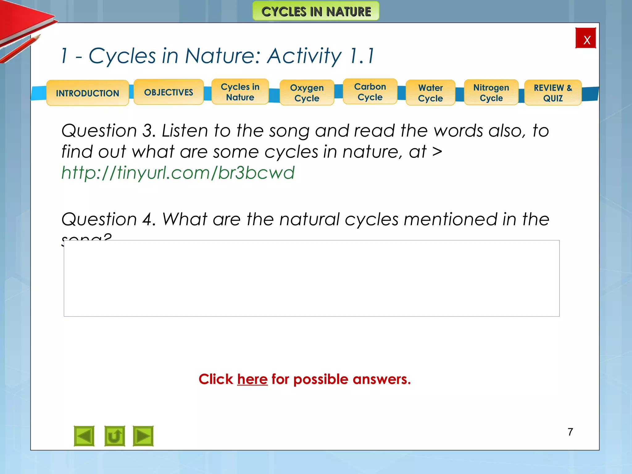 OBJECTIVES
Oxygen
Cycle
Carbon
Cycle
Water
Cycle
Nitrogen
Cycle
REVIEW &
QUIZ
INTRODUCTION
x
CYCLES IN NATURECYCLES IN NATURE
Cycles in
Nature
1 - Cycles in Nature: Activity 1.1
Question 3. Listen to the song and read the words also, to
find out what are some cycles in nature, at >
http://tinyurl.com/br3bcwd
Question 4. What are the natural cycles mentioned in the
song?
7
Answer to 4. Oxygen, Nitrogen and Water cyclesClick here for possible answers.
 
