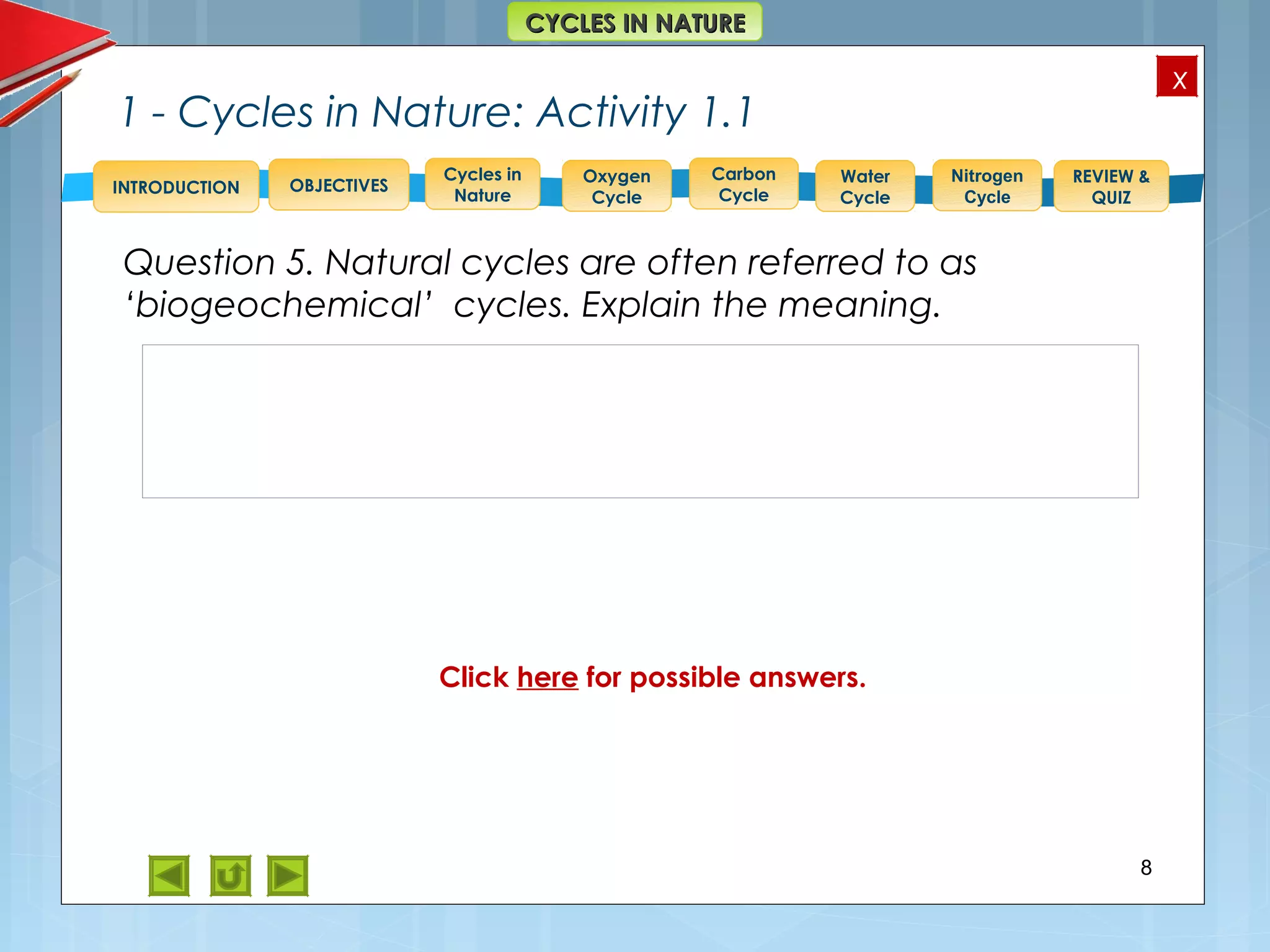 OBJECTIVES
Oxygen
Cycle
Carbon
Cycle
Water
Cycle
Nitrogen
Cycle
REVIEW &
QUIZ
INTRODUCTION
x
CYCLES IN NATURECYCLES IN NATURE
Cycles in
Nature
1 - Cycles in Nature: Activity 1.1
Question 5. Natural cycles are often referred to as
‘biogeochemical’ cycles. Explain the meaning.
8
Answer to 5.
bio = plants, animals and including bacteria.
geo = rocks and soils;
chemical = elements, compounds.
So, the term ‘biogeochemical’ refers to cycles that
involve the continuous cycling of chemicals through
both the biotic and abiotic environments.
Click here for possible answers.
 